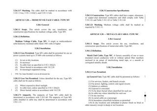 3.26.3.17 Marking. The cable shall be marked in accordance with
3.10.1.11(a), 3.10.1.11(b)(1), and 3.10.1.11(d).
ARTICLE 3.28 — MEDIUM VOLTAGE CABLE: TYPE MV
3.28.1 General
3.28.1.1 Scope. This article covers the use, installation, and
construction specifications for medium voltage cable, Type MV.
3.28.1.2 Definition.
Medium Voltage Cable, Type MV. A single or multiconductor
solid dielectric insulated cable rated 2 001 volts or higher.
3.28.2 Installation
3.28.2.1 Uses Permitted. Type MV cable shall be permitted for use on
power systems rated up to 35 000 volts nominal as follows:
(1) In wet or dry locations
(2) In raceways
(3) In cable trays as specified in 3.92.1.3(b)(2)
(4) Direct buried in accordance with 3.0.2.20
(5) In messenger-supported wiring
FPN: The “Uses Permitted” is not an all-inclusive list.
3.28.2.3 Uses Not Permitted. Unless identified for the use, Type MV
cable shall not be used as follows:
(1) Where exposed to direct sunlight
(2) In cable trays, unless specified in 3.92.1.3(b)(2)
(3) Direct buried, unless in accordance with 3.0.2.20
3.28.2.71 Ampacity. The ampacity of Type MV cable shall be
determined in accordance with 3.10.1.60. The ampacity of Type MV
cable installed in cable tray shall be determined in accordance with
3.92.1.13.
3.28.3 Construction Specifications
3.28.3.1 Construction. Type MV cables shall have copper, aluminum,
or copper-clad aluminum conductors and shall comply with Table
3.10.1.61 and Table 3.10.1.63 or Table 3.10.1.64.
3.28.3.21 Marking. Medium voltage cable shall be marked as
required by 3.10.1.11.
ARTICLE 3.30 — METAL-CLAD CABLE: TYPE MC
3.30.1 General
3.30.1.1 Scope. This article covers the use, installation, and
construction specifications of metal-clad cable, Type MC.
3.30.1.2 Definition.
Metal Clad Cable, Type MC. A factory assembly of one or more
insulated circuit conductors with or without optical fiber members
enclosed in an armor of interlocking metal tape, or a smooth or
corrugated metallic sheath.
3.30.2 Installation
3.30.2.1 Uses Permitted.
(a) General Uses. Type MC cable shall be permitted as follows:
(1) For services, feeders, and branch circuits
(2) For power, lighting, control, and signal circuits
(3) Indoors or outdoors
(4) Exposed or concealed
(5) To be direct buried where identified for such use
(6) In cable tray where identified for such use
(7) In any raceway
(8) As aerial cable on a messenger
(9) In hazardous (classified) locations as permitted
(10) In dry locations and embedded in plaster finish on brick or
other masonry except in damp or wet locations
 