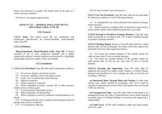 where such protection is needed. The sheath shall not be used as a
current-carrying conductor.
FPN: See 3.0.1.6 for protection against corrosion.
ARTICLE 3.32 — MINERAL-INSULATED, METAL-
SHEATHED CABLE: TYPE MI
3.32.1 General
3.32.1.1 Scope. This article covers the use, installation, and
construction specifications for mineral-insulated, metal-sheathed
cable, Type MI.
3.32.1.2 Definition.
Mineral-Insulated, Metal-Sheathed Cable, Type MI. A factory
assembly of one or more conductors insulated with a highly
compressed refractory mineral insulation and enclosed in a liquidtight
and gastight continuous copper or alloy steel sheath.
3.32.2 Installation
3.32.2.1 Uses Permitted. Type MI cable shall be permitted as follows:
(1) For services, feeders, and branch circuits
(2) For power, lighting, control, and signal circuits
(3) In dry, wet, or continuously moist locations
(4) Indoors or outdoors
(5) Where exposed or concealed
(6) Where embedded in plaster, concrete, fill, or other masonry,
whether above or below grade
(7) In any hazardous (classified) location
(8) Where exposed to oil and gasoline
(9) Where exposed to corrosive conditions not deteriorating to its
sheath
(10) In underground runs where suitably protected against physical
damage and corrosive conditions
(11) In or attached to cable tray
FPN: The “Uses Permitted” is not an all-inclusive list.
3.32.2.3 Uses Not Permitted. Type MI cable shall not be used under
the following conditions or in the following locations:
(1) In underground runs unless protected from physical damage,
where necessary
(2) Where exposed to conditions that are destructive and corrosive
to the metallic sheath, unless additional protection is provided
3.32.2.8 Through or Parallel to Framing Members. Type MI cable
shall be protected in accordance with 3.0.1.4 where installed through
or parallel to framing members.
3.32.2.15 Bending Radius. Bends in Type MI cable shall be so made
that the cable will not be damaged. The radius of the inner edge of any
bend shall not be less than required as follows:
(1) Five times the external diameter of the metallic sheath for
cable not more than 19 mm in external diameter
(2) Ten times the external diameter of the metallic sheath for
cable greater than 19 mm but not more than 25 mm in external
diameter
3.32.2.21 Securing and Supporting. Type MI cable shall be
supported and secured by staples, straps, hangers, or similar fittings,
designed and installed so as not to damage the cable, at intervals not
exceeding 1 800 mm.
(a) Horizontal Runs Through Holes and Notches. In other than
vertical runs, cables installed in accordance with 3.0.1.4 shall be
considered supported and secured where such support does not exceed
1 800 mm intervals.
(b) Unsupported Cable. Type MI cable shall be permitted to be
unsupported where the cable is fished between access points through
concealed spaces in finished buildings or structures and supporting is
impracticable.
(c) Cable Trays. All MI cable installed in cable trays shall comply
with 3.92.1.8(b).
 