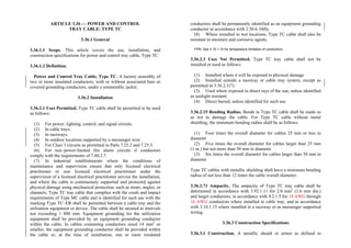 ARTICLE 3.36 — POWER AND CONTROL
TRAY CABLE: TYPE TC
3.36.1 General
3.36.1.1 Scope. This article covers the use, installation, and
construction specifications for power and control tray cable, Type TC.
3.36.1.2 Definition.
Power and Control Tray Cable, Type TC. A factory assembly of
two or more insulated conductors, with or without associated bare or
covered grounding conductors, under a nonmetallic jacket.
3.36.2 Installation
3.36.2.1 Uses Permitted. Type TC cable shall be permitted to be used
as follows:
(1) For power, lighting, control, and signal circuits.
(2) In cable trays.
(3) In raceways.
(4) In outdoor locations supported by a messenger wire.
(5) For Class 1 circuits as permitted in Parts 7.25.2 and 7.25.3.
(6) For non–power-limited fire alarm circuits if conductors
comply with the requirements of 7.60.2.7.
(7) In industrial establishments where the conditions of
maintenance and supervision ensure that only licensed electrical
practitioner or non licensed electrical practitioner under the
supervision of a licensed electrical practitioner service the installation,
and where the cable is continuously supported and protected against
physical damage using mechanical protection, such as struts, angles, or
channels, Type TC tray cable that complies with the crush and impact
requirements of Type MC cable and is identified for such use with the
marking Type TC–ER shall be permitted between a cable tray and the
utilization equipment or device. The cable shall be secured at intervals
not exceeding 1 800 mm. Equipment grounding for the utilization
equipment shall be provided by an equipment grounding conductor
within the cable. In cables containing conductors sized 14 mm2
or
smaller, the equipment grounding conductor shall be provided within
the cable or, at the time of installation, one or more insulated
conductors shall be permanently identified as an equipment grounding
conductor in accordance with 2.50.6.10(b).
(8) Where installed in wet locations, Type TC cable shall also be
resistant to moisture and corrosive agents.
FPN: See 3.10.1.10 for temperature limitation of conductors.
3.36.2.3 Uses Not Permitted. Type TC tray cable shall not be
installed or used as follows:
(1) Installed where it will be exposed to physical damage
(2) Installed outside a raceway or cable tray system, except as
permitted in 3.36.2.1(7)
(3) Used where exposed to direct rays of the sun, unless identified
as sunlight resistant
(4) Direct buried, unless identified for such use
3.36.2.15 Bending Radius. Bends in Type TC cable shall be made so
as not to damage the cable. For Type TC cable without metal
shielding, the minimum bending radius shall be as follows:
(1) Four times the overall diameter for cables 25 mm or less in
diameter
(2) Five times the overall diameter for cables larger than 25 mm
(1 in.) but not more than 50 mm in diameter
(3) Six times the overall diameter for cables larger than 50 mm in
diameter
Type TC cables with metallic shielding shall have a minimum bending
radius of not less than 12 times the cable overall diameter.
3.36.2.71 Ampacity. The ampacity of Type TC tray cable shall be
determined in accordance with 3.92.1.11 for 2.0 mm2
(1.6 mm dia.)
and larger conductors, in accordance with 4.2.1.5 for 18 AWG through
16 AWG conductors where installed in cable tray, and in accordance
with 3.10.1.15 where installed in a raceway or as messenger supported
wiring.
3.36.3 Construction Specifications
3.36.3.1 Construction. A metallic sheath or armor as defined in
 