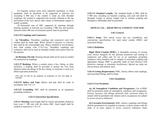 (3) Exposed vertical risers from industrial machinery or fixed
equipment shall be permitted to be supported at intervals not
exceeding 6 000 mm if the conduit is made up with threaded
couplings, the conduit is supported and securely fastened at the top
and bottom of the riser, and no other means of intermediate support is
readily available.
(4) Horizontal runs of IMC supported by openings through
framing members at intervals not exceeding 3 000 mm and securely
fastened within 900 mm of termination points shall be permitted.
3.42.2.33 Couplings and Connectors.
(a) Threadless. Threadless couplings and connectors used with
conduit shall be made tight. Where buried in masonry or concrete,
they shall be the concretetight type. Where installed in wet locations,
they shall comply with 3.14.2.1(a). Threadless couplings and
connectors shall not be used on threaded conduit ends unless listed for
the purpose.
(b) Running Threads. Running threads shall not be used on conduit
for connection at couplings.
3.42.2.37 Bushings. Where a conduit enters a box, fitting, or other
enclosure, a bushing shall be provided to protect the wire from
abrasion unless the design of the box, fitting, or enclosure is such as to
afford equivalent protection.
FPN: See 3.0.1.4(f) for the protection of conductors 22 mm
2
and larger at
bushings.
3.42.2.47 Splices and Taps. Splices and taps shall be made in
accordance with 3.0.1.15.
3.42.2.51 Grounding. IMC shall be permitted as an equipment
grounding conductor.
3.42.3 Construction Specifications
3.42.3.1 Marking. Each length shall be clearly and durably marked at
least every 1 500 mm with the letters IMC. Each length shall be
marked as required in 1.10.1.21.
3.42.3.11 Standard Lengths. The standard length of IMC shall be
3 000 mm, including an attached coupling, and each end shall be
threaded. Longer or shorter lengths with or without coupling and
threaded or unthreaded shall be permitted.
ARTICLE 3.44 — RIGID METAL CONDUIT: TYPE RMC
3.44.1 General
3.44.1.1 Scope. This article covers the use, installation, and
construction specifications for rigid metal conduit (RMC) and
associated fittings.
3.44.1.2 Definition.
Rigid Metal Conduit (RMC). A threadable raceway of circular
cross section designed for the physical protection and routing of
conductors and cables and for use as an equipment grounding
conductor when installed with its integral or associated coupling and
appropriate fittings. RMC is generally made of steel (ferrous) with
protective coatings or aluminum (nonferrous). Special use types are
silicon bronze and stainless steel.
3.44.1.6 Listing Requirements. RMC, factory elbows and couplings,
and associated fittings shall be listed.
3.44.2 Installation
3.44.2.1 Uses Permitted.
(a) All Atmospheric Conditions and Occupancies. Use of RMC
shall be permitted under all atmospheric conditions and occupancies.
Ferrous raceways and fittings protected from corrosion solely by
enamel shall be permitted only indoors and in occupancies not subject
to severe corrosive influences.
(b) Corrosion Environments. RMC, elbows, couplings, and fittings
shall be permitted to be installed in concrete, in direct contact with the
earth, or in areas subject to severe corrosive influences where
 