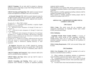 3.48.2.19 Trimming. All cut ends shall be trimmed or otherwise
finished to remove rough edges, except where fittings that thread into
the convolutions are used.
3.48.2.21 Securing and Supporting. FMC shall be securely fastened
in place and supported in accordance with 3.48.2.21(a) and (b).
(a) Securely Fastened. FMC shall be securely fastened in place by
an approved means within 300 mm of each box, cabinet, conduit body,
or other conduit termination and shall be supported and secured at
intervals not to exceed 1 400 mm.
Exception No. 1: Where FMC is fished.
Exception No. 2: At terminals where flexibility is required, lengths
shall not exceed the following:
(1) 900 mm for metric designators 16 through 35 (trade sizes ½
through 1¼)
(2) 1 200 mm for metric designators 41 through 53 (trade sizes
1½ through 2)
(3) 1 500 mm for metric designators 63 (trade size 2½) and larger
Exception No. 3: Lengths not exceeding 1 800 mm from a luminaire
(fixture) terminal connection for tap connections to luminaires (light
fixtures) as permitted in 4.10.11.4(c).
Exception No. 4: Lengths not exceeding 1 800 mm from the last point
where the raceway is securely fastened for connections within an
accessible ceiling to luminaire(s) [lighting fixture(s)] or other
equipment.
(b) Supports. Horizontal runs of FMC supported by openings
through framing members at intervals not greater than 1 400 mm and
securely fastened within 300 mm of termination points shall be
permitted.
3.48.2.33 Couplings and Connectors. Angle connectors shall not be
used for concealed raceway installations.
3.48.2.47 Splices and Taps. Splices and taps shall be made in
accordance with 3.0.1.15.
3.48.2.51 Grounding and Bonding. Where used to connect
equipment where flexibility is required, an equipment grounding
conductor shall be installed.
Where flexibility is not required, FMC shall be permitted to be used as
an equipment grounding conductor when installed in accordance with
2.50.6.9(5).
Where required or installed, equipment grounding conductors shall be
installed in accordance with 2.50.7.5(b).
Where required or installed, equipment bonding jumpers shall be
installed in accordance with 2.50.5.13.
ARTICLE 3.50 — LIQUIDTIGHT FLEXIBLE METAL
CONDUIT: TYPE LFMC
3.50.1 General
3.50.1.1 Scope. This article covers the use, installation, and
construction specifications for liquidtight flexible metal conduit
(LFMC) and associated fittings.
3.50.1.2 Definition.
Liquidtight Flexible Metal Conduit (LFMC). A raceway of
circular cross section having an outer liquidtight, nonmetallic,
sunlight-resistant jacket over an inner flexible metal core with
associated couplings, connectors, and fittings for the installation of
electric conductors.
3.50.1.6 Listing Requirements. LFMC and associated fittings shall
be listed.
3.50.2 Installation
3.50.2.1 Uses Permitted. LFMC shall be permitted to be used in
exposed or concealed locations as follows:
(1) Where conditions of installation, operation, or maintenance
require flexibility or protection from liquids, vapors, or solids
(2) As permitted by 5.1.2.1(b), 5.2.2.1, 5.3.2.1, and 5.4.1.20 and
in other hazardous (classified) locations where specifically approved,
and by 5.53..2.4(b)
(3) For direct burial where listed and marked for the purpose
 