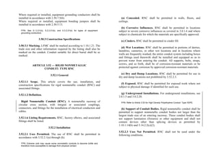 Where required or installed, equipment grounding conductors shall be
installed in accordance with 2.50.7.5(b).
Where required or installed, equipment bonding jumpers shall be
installed in accordance with 2.50.5.13.
FPN: See 5.1.2.21(b), 5.2.2.21(b), and 5.3.2.21(b) for types of equipment
grounding conductors.
3.50.3 Construction Specifications
3.50.3.1 Marking. LFMC shall be marked according to 1.10.1.21. The
trade size and other information required by the listing shall also be
marked on the conduit. Conduit suitable for direct burial shall be so
marked.
ARTICLE 3.52 — RIGID NONMETALLIC
CONDUIT: TYPE RNC
3.52.1 General
3.52.1.1 Scope. This article covers the use, installation, and
construction specifications for rigid nonmetallic conduit (RNC) and
associated fittings.
3.52.1.2 Definition.
Rigid Nonmetallic Conduit (RNC). A nonmetallic raceway of
circular cross section, with integral or associated couplings,
connectors, and fittings for the installation of electrical conductors and
cables.
3.52.1.6 Listing Requirements. RNC, factory elbows, and associated
fittings shall be listed.
3.52.2 Installation
3.52.2.1 Uses Permitted. The use of RNC shall be permitted in
accordance with 3.52.2.1(a) through (h).
FPN: Extreme cold may cause some nonmetallic conduits to become brittle and
therefore more susceptible to damage from physical contact.
(a) Concealed. RNC shall be permitted in walls, floors, and
ceilings.
(b) Corrosive Influences. RNC shall be permitted in locations
subject to severe corrosive influences as covered in 3.0.1.6 and where
subject to chemicals for which the materials are specifically approved.
(c) Cinders. RNC shall be permitted in cinder fill.
(d) Wet Locations. RNC shall be permitted in portions of dairies,
laundries, canneries, or other wet locations and in locations where
walls are frequently washed, the entire conduit system including boxes
and fittings used therewith shall be installed and equipped so as to
prevent water from entering the conduit. All supports, bolts, straps,
screws, and so forth, shall be of corrosion-resistant materials or be
protected against corrosion by approved corrosion-resistant materials.
(e) Dry and Damp Locations. RNC shall be permitted for use in
dry and damp locations not prohibited by 3.52.2.3.
(f) Exposed. RNC shall be permitted for exposed work where not
subject to physical damage if identified for such use.
(g) Underground Installations. For underground installations, see
3.0.1.5 and 3.0.2.20.
FPN: Refer to Article 3.53 for High Density Polyethylene Conduit: Type HDPE.
(h) Support of Conduit Bodies. Rigid nonmetallic conduit shall be
permitted to support nonmetallic conduit bodies not larger than the
largest trade size of an entering raceway. These conduit bodies shall
not support luminaires (fixtures) or other equipment and shall not
contain devices other than splicing devices as permitted by
1.10.1.14(b) and 3.14.2.2(c)(2).
3.52.2.3 Uses Not Permitted. RNC shall not be used under the
following conditions.
 