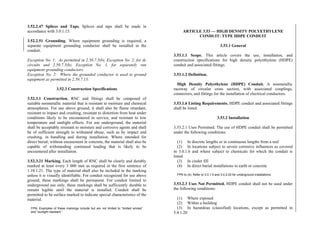 3.52.2.47 Splices and Taps. Splices and taps shall be made in
accordance with 3.0.1.15.
3.52.2.51 Grounding. Where equipment grounding is required, a
separate equipment grounding conductor shall be installed in the
conduit.
Exception No. 1: As permitted in 2.50.7.5(b), Exception No. 2, for dc
circuits and 2.50.7.5(b), Exception No. 1, for separately run
equipment grounding conductors.
Exception No. 2: Where the grounded conductor is used to ground
equipment as permitted in 2.50.7.13.
3.52.3 Construction Specifications
3.52.3.1 Construction. RNC and fittings shall be composed of
suitable nonmetallic material that is resistant to moisture and chemical
atmospheres. For use above ground, it shall also be flame retardant,
resistant to impact and crushing, resistant to distortion from heat under
conditions likely to be encountered in service, and resistant to low
temperature and sunlight effects. For use underground, the material
shall be acceptably resistant to moisture and corrosive agents and shall
be of sufficient strength to withstand abuse, such as by impact and
crushing, in handling and during installation. Where intended for
direct burial, without encasement in concrete, the material shall also be
capable of withstanding continued loading that is likely to be
encountered after installation.
3.52.3.21 Marking. Each length of RNC shall be clearly and durably
marked at least every 3 000 mm as required in the first sentence of
1.10.1.21. The type of material shall also be included in the marking
unless it is visually identifiable. For conduit recognized for use above
ground, these markings shall be permanent. For conduit limited to
underground use only, these markings shall be sufficiently durable to
remain legible until the material is installed. Conduit shall be
permitted to be surface marked to indicate special characteristics of the
material.
FPN: Examples of these markings include but are not limited to “limited smoke”
and “sunlight resistant.”
ARTICLE 3.53 — HIGH DENSITY POLYETHYLENE
CONDUIT: TYPE HDPE CONDUIT
3.53.1 General
3.53.1.1 Scope. This article covers the use, installation, and
construction specifications for high density polyethylene (HDPE)
conduit and associated fittings.
3.53.1.2 Definition.
High Density Polyethylene (HDPE) Conduit. A nonmetallic
raceway of circular cross section, with associated couplings,
connectors, and fittings for the installation of electrical conductors.
3.53.1.6 Listing Requirements. HDPE conduit and associated fittings
shall be listed.
3.53.2 Installation
3.53.2.1 Uses Permitted. The use of HDPE conduit shall be permitted
under the following conditions:
(1) In discrete lengths or in continuous lengths from a reel
(2) In locations subject to severe corrosive influences as covered
in 3.0.1.6 and where subject to chemicals for which the conduit is
listed
(3) In cinder fill
(4) In direct burial installations in earth or concrete
FPN to (4): Refer to 3.0.1.5 and 3.0.2.20 for underground installations.
3.53.2.3 Uses Not Permitted. HDPE conduit shall not be used under
the following conditions:
(1) Where exposed
(2) Within a building
(3) In hazardous (classified) locations, except as permitted in
5.4.1.20
 