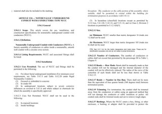 material shall also be included in the marking.
ARTICLE 3.54 — NONMETALLIC UNDERGROUND
CONDUIT WITH CONDUCTORS: TYPE NUCC
3.54.1 General
3.54.1.1 Scope. This article covers the use, installation, and
construction specifications for nonmetallic underground conduit with
conductors (NUCC).
3.54.1.2 Definition.
Nonmetallic Underground Conduit with Conductors (NUCC). A
factory assembly of conductors or cables inside a nonmetallic, smooth
wall conduit with a circular cross section.
3.54.1.6 Listing Requirements. NUCC and associated fittings shall
be listed.
3.54.2 Installation
3.54.2.1 Uses Permitted. The use of NUCC and fittings shall be
permitted in the following:
(1) For direct burial underground installation (For minimum cover
requirements, see Table 3.0.1.5 and Table 3.0.2.20 under Rigid
Nonmetallic Conduit.)
(2) Encased or embedded in concrete
(3) In cinder fill
(4) In underground locations subject to severe corrosive
influences as covered in 3.0.1.6 and where subject to chemicals for
which the assembly is specifically approved
3.54.2.3 Uses Not Permitted. NUCC shall not be used in the
following:
(1) In exposed locations
(2) Inside buildings
Exception: The conductor or the cable portion of the assembly, where
suitable, shall be permitted to extend within the building for
termination purposes in accordance with 3.0.1.3.
(3) In hazardous (classified) locations except as permitted by
5.3.2.1(a), 5.4.1.20, 5.14.1.8, and 5.15.1.8, and in Class I, Division 2
locations as permitted in 5.1.2.1(b)(3)
3.54.2.11 Size.
(a) Minimum. NUCC smaller than metric designator 16 (trade size
½) shall not be used.
(b) Maximum. NUCC larger than metric designator 103 (trade size
4) shall not be used.
FPN: See 3.0.1.1(c) for the metric designators and trade sizes. These are for
identification purposes only and do not relate to actual dimensions.
3.54.2.13 Number of Conductors. The number of conductors or
cables shall not exceed that permitted by the percentage fill in Table 1,
Chapter 9.
3.54.2.15 Bends — How Made. Bends shall be manually made so that
the conduit will not be damaged and the internal diameter of the
conduit will not be effectively reduced. The radius of the curve of the
centerline of such bends shall not be less than shown in Table
3.54.2.15.
3.54.2.17 Bends — Number in One Run. There shall not be more
than the equivalent of four quarter bends (360 degrees total) between
termination points.
3.54.2.19 Trimming. For termination, the conduit shall be trimmed
away from the conductors or cables using an approved method that
will not damage the conductor or cable insulation or jacket. All
conduit ends shall be trimmed inside and out to remove rough edges.
3.54.2.37 Bushings. Where the NUCC enters a box, fitting, or other
enclosure, a bushing or adapter shall be provided to protect the
 