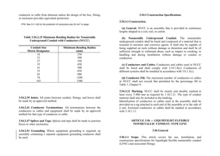 conductor or cable from abrasion unless the design of the box, fitting,
or enclosure provides equivalent protection.
FPN: See 3.0.1.4(f) for the protection of conductors size 22 mm
2
or larger.
Table 3.54.2.15 Minimum Bending Radius for Nonmetallic
Underground Conduit with Conductors (NUCC)
Conduit Size
Metric Designator
Minimum Bending Radius
(mm)
16
21
27
35
41
53
63
78
103
250
300
350
450
500
650
900
1200
1500
3.54.2.39 Joints. All joints between conduit, fittings, and boxes shall
be made by an approved method.
3.54.2.41 Conductor Terminations. All terminations between the
conductors or cables and equipment shall be made by an approved
method for that type of conductor or cable.
3.54.2.47 Splices and Taps. Splices and taps shall be made in junction
boxes or other enclosures.
3.54.2.51 Grounding. Where equipment grounding is required, an
assembly containing a separate equipment grounding conductor shall
be used.
3.54.3 Construction Specifications
3.54.3.1 Construction.
(a) General. NUCC is an assembly that is provided in continuous
lengths shipped in a coil, reel, or carton.
(b) Nonmetallic Underground Conduit. The nonmetallic
underground conduit shall be listed and composed of a material that is
resistant to moisture and corrosive agents. It shall also be capable of
being supplied on reels without damage or distortion and shall be of
sufficient strength to withstand abuse, such as impact or crushing, in
handling and during installation without damage to conduit or
conductors.
(c) Conductors and Cables. Conductors and cables used in NUCC
shall be listed and shall comply with 3.10.1.8(c). Conductors of
different systems shall be installed in accordance with 3.0.1.3(c).
(d) Conductor Fill. The maximum number of conductors or cables
in NUCC shall not exceed that permitted by the percentage fill in
Table 1, Chapter 9.
3.54.3.21 Marking. NUCC shall be clearly and durably marked at
least every 3 000 mm as required by 1.10.1.21. The type of conduit
material shall also be included in the marking.
Identification of conductors or cables used in the assembly shall be
provided on a tag attached to each end of the assembly or to the side of
a reel. Enclosed conductors or cables shall be marked in accordance
with 3.10.1.11.
ARTICLE 3.56 — LIQUIDTIGHT FLEXIBLE
NONMETALLIC CONDUIT: TYPE LFNC
3.56 General
3.56.1.1 Scope. This article covers the use, installation, and
construction specifications for liquidtight flexible nonmetallic conduit
(LFNC) and associated fittings.
 