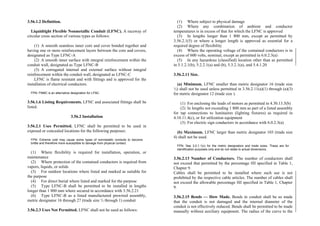 3.56.1.2 Definition.
Liquidtight Flexible Nonmetallic Conduit (LFNC). A raceway of
circular cross section of various types as follows:
(1) A smooth seamless inner core and cover bonded together and
having one or more reinforcement layers between the core and covers,
designated as Type LFNC-A
(2) A smooth inner surface with integral reinforcement within the
conduit wall, designated as Type LFNC-B
(3) A corrugated internal and external surface without integral
reinforcement within the conduit wall, designated as LFNC-C
LFNC is flame resistant and with fittings and is approved for the
installation of electrical conductors.
FPN: FNMC is an alternative designation for LFNC.
3.56.1.6 Listing Requirements. LFNC and associated fittings shall be
listed.
3.56.2 Installation
3.56.2.1 Uses Permitted. LFNC shall be permitted to be used in
exposed or concealed locations for the following purposes:
FPN: Extreme cold may cause some types of nonmetallic conduits to become
brittle and therefore more susceptible to damage from physical contact.
(1) Where flexibility is required for installation, operation, or
maintenance
(2) Where protection of the contained conductors is required from
vapors, liquids, or solids
(3) For outdoor locations where listed and marked as suitable for
the purpose
(4) For direct burial where listed and marked for the purpose
(5) Type LFNC-B shall be permitted to be installed in lengths
longer than 1 800 mm where secured in accordance with 3.56.2.21
(6) Type LFNC-B as a listed manufactured prewired assembly,
metric designator 16 through 27 (trade size ½ through 1) conduit
3.56.2.3 Uses Not Permitted. LFNC shall not be used as follows:
(1) Where subject to physical damage
(2) Where any combination of ambient and conductor
temperatures is in excess of that for which the LFNC is approved
(3) In lengths longer than 1 800 mm, except as permitted by
3.56.2.1(5) or where a longer length is approved as essential for a
required degree of flexibility
(4) Where the operating voltage of the contained conductors is in
excess of 600 volts, nominal, except as permitted in 6.0.2.3(a)
(5) In any hazardous (classified) location other than as permitted
in 5.1.2.1(b), 5.2.2.1(a) and (b), 5.3.2.1(a), and 5.4.1.20
3.56.2.11 Size.
(a) Minimum. LFNC smaller than metric designator 16 (trade size
½) shall not be used unless permitted in 3.56.2.11(a)(1) through (a)(3)
for metric designator 12 (trade size ).
(1) For enclosing the leads of motors as permitted in 4.30.13.5(b)
(2) In lengths not exceeding 1 800 mm as part of a listed assembly
for tap connections to luminaires (lighting fixtures) as required in
4.10.11.4(c), or for utilization equipment
(3) For electric sign conductors in accordance with 6.0.2.3(a)
(b) Maximum. LFNC larger than metric designator 103 (trade size
4) shall not be used.
FPN: See 3.0.1.1(c) for the metric designators and trade sizes. These are for
identification purposes only and do not relate to actual dimensions.
3.56.2.13 Number of Conductors. The number of conductors shall
not exceed that permitted by the percentage fill specified in Table 1,
Chapter 9.
Cables shall be permitted to be installed where such use is not
prohibited by the respective cable articles. The number of cables shall
not exceed the allowable percentage fill specified in Table 1, Chapter
9.
3.56.2.15 Bends — How Made. Bends in conduit shall be so made
that the conduit is not damaged and the internal diameter of the
conduit is not effectively reduced. Bends shall be permitted to be made
manually without auxiliary equipment. The radius of the curve to the
 
