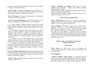 centerline of any bend shall not be less than shown in Table 2, Chapter
9 using the column “Other Bends.”
3.56.2.17 Bends — Number in One Run. There shall not be more
than the equivalent of four quarter bends (360 degrees total) between
pull points, for example, conduit bodies and boxes.
3.56.2.19 Trimming. All cut ends of conduit shall be trimmed inside
and outside to remove rough edges.
3.56.2.21 Securing and Supporting. Type LFNC-B shall be securely
fastened and supported in accordance with one of the following:
(1) Where installed in lengths exceeding 1 800 mm, the conduit
shall be securely fastened at intervals not exceeding 900 mm and
within 300 mm on each side of every outlet box, junction box, cabinet,
or fitting.
(2) Securing or supporting of the conduit shall not be required
where it is fished, installed in lengths not exceeding 900 mm at
terminals where flexibility is required, or installed in lengths not
exceeding 1 800 mm from a luminaire (fixture) terminal connection
for tap conductors to luminaires (lighting fixtures) permitted in
4.10.11.4(c).
(3) Horizontal runs of LFNC supported by openings through
framing members at intervals not exceeding 900 mm and securely
fastened within 300 mm of termination points shall be permitted.
(4) Securing or supporting of LFNC-B shall not be required
where installed in lengths not exceeding 1 800 mm from the last point
where the raceway is securely fastened for connections within an
accessible ceiling to luminaire(s) [lighting fixture(s)] or other
equipment.
3.56.2.33 Couplings and Connectors. Only fittings listed for use with
LFNC shall be used. Angle connectors shall not be used for concealed
raceway installations. Straight LFNC fittings are permitted for direct
burial or encasement in concrete.
3.56.2.47 Splices and Taps. Splices and taps shall be made in
accordance with 3.0.1.15.
3.56.2.51 Grounding and Bonding. Where used to connect
equipment where flexibility is required, an equipment grounding
conductor shall be installed.
Where required or installed, equipment grounding conductors shall be
installed in accordance with 2.50.7.5(b).
Where required or installed, equipment bonding jumpers shall be
installed in accordance with 2.50.5.13.
3.56.3 Construction Specifications
3.56.3.1 Construction. LFNC-B as a prewired manufactured
assembly shall be provided in continuous lengths capable of being
shipped in a coil, reel, or carton without damage.
3.56.3.21 Marking. LFNC shall be marked at least every 600 mm in
accordance with 1.10.1.21. The marking shall include a type
designation in accordance with 3.56.1.2 and the trade size. Conduit
that is intended for outdoor use or direct burial shall be marked.
The type, size, and quantity of conductors used in prewired
manufactured assemblies shall be identified by means of a printed tag
or label attached to each end of the manufactured assembly and either
the carton, coil, or reel. The enclosed conductors shall be marked in
accordance with 3.10.1.11.
ARTICLE 3.58 — ELECTRICAL METALLIC
TUBING: TYPE EMT
3.58 General
3.58.1.1 Scope. This article covers the use, installation, and
construction specifications for electrical metallic tubing (EMT) and
associated fittings.
3.58.1.2 Definition.
Electrical Metallic Tubing (EMT). An unthreaded thinwall
raceway of circular cross section designed for the physical protection
and routing of conductors and cables and for use as an equipment
grounding conductor when installed utilizing appropriate fittings.
 
