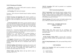 3.58.2.19 Reaming and Threading.
(a) Reaming. All cut ends of EMT shall be reamed or otherwise
finished to remove rough edges.
(b) Threading. EMT shall not be threaded.
Exception: EMT with factory threaded integral couplings complying
with 3.58.3.1.
3.58.2.21 Securing and Supporting. EMT shall be installed as a
complete system in accordance with 3.0.1.18 and shall be securely
fastened in place and supported in accordance with 3.58.2.21(a) and
(b).
(a) Securely Fastened. EMT shall be securely fastened in place at
least every 3 000 mm. In addition, each EMT run between termination
points shall be securely fastened within 900 mm of each outlet box,
junction box, device box, cabinet, conduit body, or other tubing
termination.
Exception No. 1: Fastening of unbroken lengths shall be permitted to
be increased to a distance of 1 500 mm where structural members do
not readily permit fastening within 900 mm.
Exception No. 2: For concealed work in finished buildings or
prefinished wall panels where such securing is impracticable,
unbroken lengths (without coupling) of EMT shall be permitted to be
fished.
(b) Supports. Horizontal runs of EMT supported by openings
through framing members at intervals not greater than 3 000 mm and
securely fastened within 900 mm of termination points shall be
permitted.
3.58.2.33 Couplings and Connectors. Couplings and connectors used
with EMT shall be made up tight. Where buried in masonry or
concrete, they shall be concretetight type. Where installed in wet
locations, they shall comply with 3.14.2.1(a).
3.58.2.47 Splices and Taps. Splices and taps shall be made in
accordance with 3.0.1.15.
3.58.2.51 Grounding. EMT shall be permitted as an equipment
grounding conductor.
3.58.3 Construction Specifications
3.58.3.1 Construction. Factory-threaded integral couplings shall be
permitted. Where EMT with a threaded integral coupling is used,
threads for both the tubing and coupling shall be factory-made. The
coupling and EMT threads shall be designed so as to prevent bending
of the tubing at any part of the thread.
3.58.3.21 Marking. EMT shall be clearly and durably marked at least
every 3 000 mm as required in the first sentence of 1.10.1.21.
ARTICLE 3.60 — FLEXIBLE METALLIC
TUBING: TYPE FMT
3.60.1 General
3.60.1.1 Scope. This article covers the use, installation, and
construction specifications for flexible metallic tubing (FMT) and
associated fittings.
3.60.1.2 Definition.
Flexible Metallic Tubing (FMT). A raceway that is circular in
cross section, flexible, metallic, and liquidtight without a nonmetallic
jacket.
3.60.1.6 Listing Requirements. FMT and associated fittings shall be
listed.
3.60.2 Installation
3.60.2.1 Uses Permitted. FMT shall be permitted to be used for
branch circuits as follows:
(1) In dry locations
(2) Where concealed
 