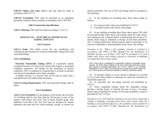 3.60.2.47 Splices and Taps. Splices and taps shall be made in
accordance with 3.0.1.15.
3.60.2.51 Grounding. FMT shall be permitted as an equipment
grounding conductor where installed in accordance with 2.50.6.9(7).
3.60.3 Construction Specifications
3.60.3.1 Marking. FMT shall be marked according to 1.10.1.21.
ARTICLE 3.62 — ELECTRICAL NONMETALLIC
TUBING: TYPE ENT
3.62.1 General
3.62.1.1 Scope. This article covers the use, installation, and
construction specifications for electrical nonmetallic tubing (ENT) and
associated fittings.
3.62.1.2 Definition.
Electrical Nonmetallic Tubing (ENT). A nonmetallic pliable
corrugated raceway of circular cross section with integral or associated
couplings, connectors, and fittings for the installation of electric
conductors. ENT is composed of a material that is resistant to moisture
and chemical atmospheres and is flame retardant.
A pliable raceway is a raceway that can be bent by hand with a
reasonable force but without other assistance.
3.62.1.6 Listing Requirements. ENT and associated fittings shall be
listed.
3.62.2 Installation
3.62.2.1 Uses Permitted. For the purpose of this article, the first floor
of a building shall be that floor that has 50 percent or more of the
exterior wall surface area level with or above finished grade. One
additional level that is the first level and not designed for human
habitation and used only for vehicle parking, storage, or similar use
shall be permitted. The use of ENT and fittings shall be permitted in
the following:
(1) In any building not exceeding three floors above grade as
follows:
a. For exposed work, where not prohibited by 3.62.2.3
b. Concealed within walls, floors, and ceilings
(2) In any building exceeding three floors above grade, ENT shall
be concealed within walls, floors, and ceilings where the walls, floors,
and ceilings provide a thermal barrier of material that has at least a 15-
minute finish rating as identified in listings of fire-rated assemblies.
The 15-minute-finish-rated thermal barrier shall be permitted to be
used for combustible or noncombustible walls, floors, and ceilings.
Exception to (2): Where a fire sprinkler system(s) is installed in
accordance with NFPA 13-2002, Standard for the Installation of
Sprinkler Systems, on all floors, ENT shall be permitted to be used
within walls, floors, and ceilings, exposed or concealed, in buildings
exceeding three floors above grade.
FPN: A finish rating is established for assemblies containing combustible (wood)
supports. The finish rating is defined as the time at which the wood stud or wood
joist reaches an average temperature rise of 121°C (250°F) or an individual
temperature of 163°C (325°F) as measured on the plane of the wood nearest the
fire. A finish rating is not intended to represent a rating for a membrane ceiling.
(3) In locations subject to severe corrosive influences as covered
in 3.0.1.6 and where subject to chemicals for which the materials are
specifically approved.
(4) In concealed, dry, and damp locations not prohibited by
3.62.2.3.
(5) Above suspended ceilings where the suspended ceilings
provide a thermal barrier of material that has at least a 15-minute
finish rating as identified in listings of fire-rated assemblies, except as
permitted in 3.62.2.1(1)(a).
Exception to (5): ENT shall be permitted to be used above suspended
ceilings in buildings exceeding three floors above grade where the
building is protected throughout by a fire sprinkler system installed in
accordance with NFPA 13-2002, Standard for the Installation of
 
