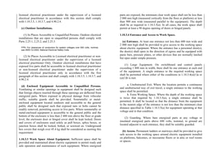licensed electrical practitioner under the supervision of a licensed
electrical practitioner in accordance with this section shall comply
with 1.10.3.5, 1.10.3.7, and 4.90.2.4.
(c) Outdoor Installations.
(1) In Places Accessible to Unqualified Persons. Outdoor electrical
installations that are open to unqualified persons shall comply with
Parts 2.25.1, 2.25.2, and 2.25.3.
FPN: For clearances of conductors for system voltages over 600 volts, nominal,
see ANSI C2-2002, National Electrical Safety Code.
(2) In Places Accessible to Licensed electrical practitioner or non-
licensed electrical practitioner under the supervision of a licensed
electrical practitioner Only. Outdoor electrical installations that have
exposed live parts shall be accessible to licensed electrical practitioner
or non-licensed electrical practitioner under the supervision of a
licensed electrical practitioner only in accordance with the first
paragraph of this section and shall comply with 1.10.3.5, 1.10.3.7, and
4.90.2.4.
(d) Enclosed Equipment Accessible to Unqualified Persons.
Ventilating or similar openings in equipment shall be designed such
that foreign objects inserted through these openings are deflected from
energized parts. Where exposed to physical damage from vehicular
traffic, suitable guards shall be provided. Nonmetallic or metal-
enclosed equipment located outdoors and accessible to the general
public shall be designed such that exposed nuts or bolts cannot be
readily removed, permitting access to live parts. Where nonmetallic or
metal-enclosed equipment is accessible to the general public and the
bottom of the enclosure is less than 2 400 mm above the floor or grade
level, the enclosure door or hinged cover shall be kept locked. Doors
and covers of enclosures used solely as pull boxes, splice boxes, or
junction boxes shall be locked, bolted, or screwed on. Underground
box covers that weigh over 45.4 kg shall be considered as meeting this
requirement.
1.10.3.3 Work Space About Equipment. Sufficient space shall be
provided and maintained about electric equipment to permit ready and
safe operation and maintenance of such equipment. Where energized
parts are exposed, the minimum clear work space shall not be less than
2 000 mm high (measured vertically from the floor or platform) or less
than 900 mm wide (measured parallel to the equipment). The depth
shall be as required in 1.10.3.5(a). In all cases, the work space shall
permit at least a 90 degree opening of doors or hinged panels.
1.10.3.4 Entrance and Access to Work Space.
(a) Entrance. At least one entrance not less than 600 mm wide and
2 000 mm high shall be provided to give access to the working space
about electric equipment. Where the entrance has a personnel door(s),
the door(s) shall open in the direction of egress and be equipped with
panic bars, pressure plates, or other devices that are normally latched
but open under simple pressure.
(1) Large Equipment. On switchboard and control panels
exceeding 1 800 mm in width, there shall be one entrance at each end
of the equipment. A single entrance to the required working space
shall be permitted where either of the conditions in 1.10.3.4(a)(1)a or
(a)(1)b is met.
a. Unobstructed Exit. Where the location permits a continuous
and unobstructed way of exit travel, a single entrance to the working
space shall be permitted.
b. Extra Working Space. Where the depth of the working space
is twice that required by 1.10.3.5(a), a single entrance shall be
permitted. It shall be located so that the distance from the equipment
to the nearest edge of the entrance is not less than the minimum clear
distance specified in Table 1.10.3.5(a) for equipment operating at that
voltage and in that condition.
(2) Guarding. Where bare energized parts at any voltage or
insulated energized parts above 600 volts, nominal, to ground are
located adjacent to such entrance, they shall be suitably guarded.
(b) Access. Permanent ladders or stairways shall be provided to give
safe access to the working space around electric equipment installed
on platforms, balconies, or mezzanine floors or in attic or roof rooms
or spaces.
 
