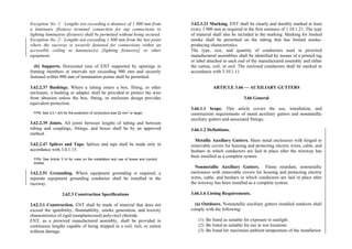 Exception No. 1: Lengths not exceeding a distance of 1 800 mm from
a luminaire (fixture) terminal connection for tap connections to
lighting luminaires (fixtures) shall be permitted without being secured.
Exception No. 2: Lengths not exceeding 1 800 mm from the last point
where the raceway is securely fastened for connections within an
accessible ceiling to luminaire(s) [lighting fixture(s)] or other
equipment.
(b) Supports. Horizontal runs of ENT supported by openings in
framing members at intervals not exceeding 900 mm and securely
fastened within 900 mm of termination points shall be permitted.
3.62.2.37 Bushings. Where a tubing enters a box, fitting, or other
enclosure, a bushing or adapter shall be provided to protect the wire
from abrasion unless the box, fitting, or enclosure design provides
equivalent protection.
FPN: See 3.0.1.4(f) for the protection of conductors size 22 mm
2
or larger.
3.62.2.39 Joints. All joints between lengths of tubing and between
tubing and couplings, fittings, and boxes shall be by an approved
method.
3.62.2.47 Splices and Taps. Splices and taps shall be made only in
accordance with 3.0.1.15.
FPN: See Article 3.14 for rules on the installation and use of boxes and conduit
bodies.
3.62.2.51 Grounding. Where equipment grounding is required, a
separate equipment grounding conductor shall be installed in the
raceway.
3.62.3 Construction Specifications
3.62.3.1 Construction. ENT shall be made of material that does not
exceed the ignitibility, flammability, smoke generation, and toxicity
characteristics of rigid (nonplasticized) polyvinyl chloride.
ENT, as a prewired manufactured assembly, shall be provided in
continuous lengths capable of being shipped in a coil, reel, or carton
without damage.
3.62.3.21 Marking. ENT shall be clearly and durably marked at least
every 3 000 mm as required in the first sentence of 1.10.1.21. The type
of material shall also be included in the marking. Marking for limited
smoke shall be permitted on the tubing that has limited smoke-
producing characteristics.
The type, size, and quantity of conductors used in prewired
manufactured assemblies shall be identified by means of a printed tag
or label attached to each end of the manufactured assembly and either
the carton, coil, or reel. The enclosed conductors shall be marked in
accordance with 3.10.1.11.
ARTICLE 3.66 — AUXILIARY GUTTERS
3.66 General
3.66.1.1 Scope. This article covers the use, installation, and
construction requirements of metal auxiliary gutters and nonmetallic
auxiliary gutters and associated fittings.
3.66.1.2 Definitions.
Metallic Auxiliary Gutters. Sheet metal enclosures with hinged or
removable covers for housing and protecting electric wires, cable, and
busbars in which conductors are laid in place after the wireway has
been installed as a complete system.
Nonmetallic Auxiliary Gutters. Flame retardant, nonmetallic
enclosures with removable covers for housing and protecting electric
wires, cable, and busbars in which conductors are laid in place after
the wireway has been installed as a complete system.
3.66.1.6 Listing Requirements.
(a) Outdoors. Nonmetallic auxiliary gutters installed outdoors shall
comply with the following:
(1) Be listed as suitable for exposure to sunlight
(2) Be listed as suitable for use in wet locations
(3) Be listed for maximum ambient temperature of the installation
 
