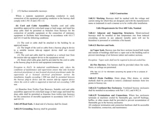 (15) Surface nonmetallic raceways
Where a separate equipment grounding conductor is used,
connection of the equipment grounding conductor to the busway shall
comply with 2.50.1.8 and 2.50.1.12.
(b) Cord and Cable Assemblies. Suitable cord and cable
assemblies approved for extra-hard usage or hard usage, and listed bus
drop cable shall be permitted as branches from busways for the
connection of portable equipment or the connection of stationary
equipment to facilitate their interchange in accordance with 4.0.1.7
and 4.0.1.8 and the following conditions:
(1) The cord or cable shall be attached to the building by an
approved means.
(2) The length of the cord or cable from a busway plug-in device
to a suitable tension take-up support device shall not exceed
1 800 mm.
(3) The cord and cable shall be installed as a vertical riser from
the tension take-up support device to the equipment served.
(4) Strain relief cable grips shall be provided for the cord or cable
at the busway plug-in device and equipment terminations.
Exception to (b)(2): In industrial establishments only, where the
conditions of maintenance and supervision ensure that only licensed
electrical practitioner or non licensed electrical practitioner under the
supervision of a licensed electrical practitioner service the
installation, lengths exceeding 1 800 mm shall be permitted between
the busway plug-in device and the tension take-up support device
where the cord or cable is supported at intervals not exceeding 2 400
mm.
(c) Branches from Trolley-Type Busways. Suitable cord and cable
assemblies approved for extra-hard usage or hard usage and listed bus
drop cable shall be permitted as branches from trolley-type busways
for the connection of movable equipment in accordance with 4.0.1.7
and 4.0.1.8.
3.68.2.49 Dead Ends. A dead end of a busway shall be closed.
3.68.2.51 Grounding. Busway shall be grounded.
3.68.3 Construction
3.68.3.1 Marking. Busways shall be marked with the voltage and
current rating for which they are designed, and with the manufacturer's
name or trademark in such a manner as to be visible after installation.
3.68.4 Requirements for Over 600 Volts, Nominal
3.68.4.1 Adjacent and Supporting Structures. Metal-enclosed
busways shall be installed so that temperature rise from induced
circulating currents in any adjacent metallic parts will not be
hazardous to personnel or constitute a fire hazard.
3.68.4.21 Barriers and Seals.
(a) Vapor Seals. Busway runs that have sections located both inside
and outside of buildings shall have a vapor seal at the building wall to
prevent interchange of air between indoor and outdoor sections.
Exception: Vapor seals shall not be required in forced-cooled bus.
(b) Fire Barriers. Fire barriers shall be provided where fire walls,
floors, or ceilings are penetrated.
FPN: See 3.0.1.21 for information concerning the spread of fire or products of
combustion.
3.68.4.23 Drain Facilities. Drain plugs, filter drains, or similar
methods shall be provided to remove condensed moisture from low
points in busway run.
3.68.4.24 Ventilated Bus Enclosures. Ventilated busway enclosures
shall be installed in accordance with Part 1.10.3, and 4.90.2.4.
3.68.4.25 Terminations and Connections. Where bus enclosures
terminate at machines cooled by flammable gas, seal-off bushings,
baffles, or other means shall be provided to prevent accumulation of
flammable gas in the busway enclosures.
All conductor termination and connection hardware shall be accessible
for installation, connection, and maintenance.
 