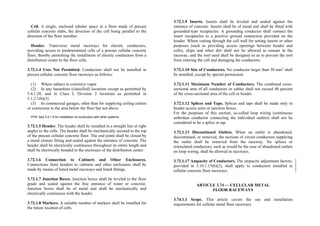 Cell. A single, enclosed tubular space in a floor made of precast
cellular concrete slabs, the direction of the cell being parallel to the
direction of the floor member.
Header. Transverse metal raceways for electric conductors,
providing access to predetermined cells of a precast cellular concrete
floor, thereby permitting the installation of electric conductors from a
distribution center to the floor cells.
3.72.1.4 Uses Not Permitted. Conductors shall not be installed in
precast cellular concrete floor raceways as follows:
(1) Where subject to corrosive vapor
(2) In any hazardous (classified) locations except as permitted by
5.4.1.20, and in Class I, Division 2 locations as permitted in
5.1.2.1(b)(3)
(3) In commercial garages, other than for supplying ceiling outlets
or extensions to the area below the floor but not above
FPN: See 3.0.1.8 for installation of conductors with other systems.
3.72.1.5 Header. The header shall be installed in a straight line at right
angles to the cells. The header shall be mechanically secured to the top
of the precast cellular concrete floor. The end joints shall be closed by
a metal closure fitting and sealed against the entrance of concrete. The
header shall be electrically continuous throughout its entire length and
shall be electrically bonded to the enclosure of the distribution center.
3.72.1.6 Connection to Cabinets and Other Enclosures.
Connections from headers to cabinets and other enclosures shall be
made by means of listed metal raceways and listed fittings.
3.72.1.7 Junction Boxes. Junction boxes shall be leveled to the floor
grade and sealed against the free entrance of water or concrete.
Junction boxes shall be of metal and shall be mechanically and
electrically continuous with the header.
3.72.1.8 Markers. A suitable number of markers shall be installed for
the future location of cells.
3.72.1.9 Inserts. Inserts shall be leveled and sealed against the
entrance of concrete. Inserts shall be of metal and shall be fitted with
grounded-type receptacles. A grounding conductor shall connect the
insert receptacles to a positive ground connection provided on the
header. Where cutting through the cell wall for setting inserts or other
purposes (such as providing access openings between header and
cells), chips and other dirt shall not be allowed to remain in the
raceway, and the tool used shall be designed so as to prevent the tool
from entering the cell and damaging the conductors.
3.72.1.10 Size of Conductors. No conductor larger than 50 mm2
shall
be installed, except by special permission.
3.72.1.11 Maximum Number of Conductors. The combined cross-
sectional area of all conductors or cables shall not exceed 40 percent
of the cross-sectional area of the cell or header.
3.72.1.12 Splices and Taps. Splices and taps shall be made only in
header access units or junction boxes.
For the purposes of this section, so-called loop wiring (continuous
unbroken conductor connecting the individual outlets) shall not be
considered to be a splice or tap.
3.72.1.13 Discontinued Outlets. When an outlet is abandoned,
discontinued, or removed, the sections of circuit conductors supplying
the outlet shall be removed from the raceway. No splices or
reinsulated conductors, such as would be the case of abandoned outlets
on loop wiring, shall be allowed in raceways.
3.72.1.17 Ampacity of Conductors. The ampacity adjustment factors,
provided in 3.10.1.15(b)(2), shall apply to conductors installed in
cellular concrete floor raceways.
ARTICLE 3.74 — CELLULAR METAL
FLOOR RACEWAYS
3.74.1.1 Scope. This article covers the use and installation
requirements for cellular metal floor raceways.
 
