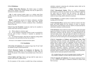 3.74.1.2 Definitions.
Cellular Metal Floor Raceway. The hollow spaces of cellular
metal floors, together with suitable fittings, that may be approved as
enclosures for electric conductors.
Cell. A single enclosed tubular space in a cellular metal floor
member, the axis of the cell being parallel to the axis of the metal floor
member.
Header. A transverse raceway for electric conductors, providing
access to predetermined cells of a cellular metal floor, thereby
permitting the installation of electric conductors from a distribution
center to the cells.
3.74.1.3 Uses Not Permitted. Conductors shall not be installed in
cellular metal floor raceways as follows:
(1) Where subject to corrosive vapor
(2) In any hazardous (classified) location except as permitted by
5.4.1.20, and in Class I, Division 2 locations as permitted by
5.1.2.1(b)(3)
(3) In commercial garages, other than for supplying ceiling outlets
or extensions to the area below the floor but not above
FPN: See 3.0.1.8 for installation of conductors with other systems.
3.74.1 Installation
3.74.1.4 Size of Conductors. No conductor larger than 50 mm2
shall
be installed, except by special permission.
3.74.1.5 Maximum Number of Conductors in Raceway. The
combined cross-sectional area of all conductors or cables shall not
exceed 40 percent of the interior cross-sectional area of the cell or
header.
3.74.1.6 Splices and Taps. Splices and taps shall be made only in
header access units or junction boxes.
For the purposes of this section, so-called loop wiring (continuous
unbroken conductor connecting the individual outlets) shall not be
considered to be a splice or tap.
3.74.1.7 Discontinued Outlets. When an outlet is abandoned,
discontinued, or removed, the sections of circuit conductors supplying
the outlet shall be removed from the raceway. No splices or
reinsulated conductors, such as would be the case with abandoned
outlets on loop wiring, shall be allowed in raceways.
3.74.1.8 Markers. A suitable number of markers shall be installed for
locating cells in the future.
3.74.1.9 Junction Boxes. Junction boxes shall be leveled to the floor
grade and sealed against the free entrance of water or concrete.
Junction boxes used with these raceways shall be of metal and shall be
electrically continuous with the raceway.
3.74.1.10 Inserts. Inserts shall be leveled to the floor grade and sealed
against the entrance of concrete. Inserts shall be of metal and shall be
electrically continuous with the raceway. In cutting through the cell
wall and setting inserts, chips and other dirt shall not be allowed to
remain in the raceway, and tools shall be used that are designed to
prevent the tool from entering the cell and damaging the conductors.
3.74.1.11 Connection to Cabinets and Extensions from Cells.
Connections between raceways and distribution centers and wall
outlets shall be made by means of liquidtight flexible metal conduit,
flexible metal conduit where not installed in concrete, rigid metal
conduit, intermediate metal conduit, electrical metallic tubing, or
approved fittings. Where there are provisions for the termination of an
equipment grounding conductor, nonmetallic conduit, electrical
nonmetallic tubing, or liquidtight flexible nonmetallic conduit shall be
permitted. Where installed in concrete, liquidtight flexible nonmetallic
conduit shall be listed and marked for direct burial.
FPN: Liquidtight flexible metal conduit and liquidtight flexible nonmetallic conduit
that is suitable for installation in concrete is listed and marked for direct burial.
3.74.1.17 Ampacity of Conductors. The ampacity adjustment factors
in 3.10.1.15(b)(2) shall apply to conductors installed in cellular metal
floor raceways.
 