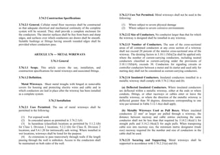 3.74.2 Construction Specifications
3.74.2.1 General. Cellular metal floor raceways shall be constructed
so that adequate electrical and mechanical continuity of the complete
system will be secured. They shall provide a complete enclosure for
the conductors. The interior surfaces shall be free from burrs and sharp
edges, and surfaces over which conductors are drawn shall be smooth.
Suitable bushings or fittings having smooth rounded edges shall be
provided where conductors pass.
ARTICLE 3.76 — METAL WIREWAYS
3.76.1 General
3.76.1.1 Scope. This article covers the use, installation, and
construction specifications for metal wireways and associated fittings.
3.76.1.2 Definition.
Metal Wireways. Sheet metal troughs with hinged or removable
covers for housing and protecting electric wires and cable and in
which conductors are laid in place after the wireway has been installed
as a complete system.
3.76.2 Installation
3.76.2.1 Uses Permitted. The use of metal wireways shall be
permitted in the following:
(1) For exposed work
(2) In concealed spaces as permitted in 3.76.2.1(4)
(3) In hazardous (classified) locations as permitted by 5.1.2.1(b)
for Class I, Division 2 locations; 5.2.2.1(b) for Class II, Division 2
locations; and 5.4.1.20 for intrinsically safe wiring. Where installed in
wet locations, wireways shall be listed for the purpose.
(4) As extensions to pass transversely through walls if the length
passing through the wall is unbroken. Access to the conductors shall
be maintained on both sides of the wall.
3.76.2.3 Uses Not Permitted. Metal wireways shall not be used in the
following:
(1) Where subject to severe physical damage
(2) Where subject to severe corrosive environments
3.76.2.12 Size of Conductors. No conductor larger than that for which
the wireway is designed shall be installed in any wireway.
3.76.2.13 Number of Conductors. The sum of the cross-sectional
areas of all contained conductors at any cross section of a wireway
shall not exceed 20 percent of the interior cross-sectional area of the
wireway. The derating factors in 3.10.1.15(b)(2)a shall be applied only
where the number of current-carrying conductors, including neutral
conductors classified as current-carrying under the provisions of
3.10.1.15(b)(4), exceeds 30. Conductors for signaling circuits or
controller conductors between a motor and its starter and used only for
starting duty shall not be considered as current-carrying conductors.
3.76.2.14 Insulated Conductors. Insulated conductors installed in a
metallic wireway shall comply with 3.76.2.14(a) and (b).
(a) Deflected Insulated Conductors. Where insulated conductors
are deflected within a metallic wireway, either at the ends or where
conduits, fittings, or other raceways or cables enter or leave the
metallic wireway, or where the direction of the metallic wireway is
deflected greater than 30 degrees, dimensions corresponding to one
wire per terminal in Table 3.12.1.6(a) shall apply.
(b) Metallic Wireways Used as Pull Boxes. Where insulated
conductors 22 mm2
or larger are pulled through a wireway, the
distance between raceway and cable entries enclosing the same
conductor shall not be less than that required by 3.14.2.14(a)(1) for
straight pulls and 3.14.2.14(a)(2) for angle pulls. When transposing
cable size into raceway size, the minimum metric designator (trade
size) raceway required for the number and size of conductors in the
cable shall be used.
3.76.2.21 Securing and Supporting. Metal wireways shall be
supported in accordance with 3.76.2.21(a) and (b).
 
