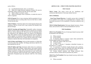 used as follows:
(1) In unfinished basements, attics, or roof spaces
(2) Where the voltage between conductors exceeds 150 volts for
nonmetallic surface extension and 300 volts for aerial cable
(3) Where subject to corrosive vapors
(4) Where run through a floor or partition, or outside the room in
which it originates
3.82.2.6 Exposed. One or more extensions shall be permitted to be run
in any direction from an existing outlet, but not on the floor or within
50 mm from the floor.
3.82.2.17 Bends. A bend that reduces the normal spacing between the
conductors shall be covered with a cap to protect the assembly from
physical damage.
3.82.2.21 Securing and Supporting. Nonmetallic surface extensions
shall be secured in place by approved means at intervals not exceeding
200 mm, with an allowance for 300 mm to the first fastening where
the connection to the supplying outlet is by means of an attachment
plug. There shall be at least one fastening between each two adjacent
outlets supplied. An extension shall be attached to only woodwork or
plaster finish and shall not be in contact with any metal work or other
conductive material other than with metal plates on receptacles.
3.82.2.31 Boxes and Fittings. Each run shall terminate in a fitting that
covers the end of the assembly. All fittings and devices shall be of a
type identified for the use.
3.82.2.47 Splices and Taps. Extensions shall consist of a continuous
unbroken length of the assembly, without splices, and without exposed
conductors between fittings. Taps shall be permitted where approved
fittings completely covering the tap connections are used. Aerial cable
and its tap connectors shall be provided with an approved means for
polarization. Receptacle-type tap connectors shall be of the locking
type.
ARTICLE 3.84 — STRUT-TYPE CHANNEL RACEWAY
3.84.1 General
3.84.1.1 Scope. This article covers the use, installation, and
construction specifications of strut-type channel raceway.
3.84.1.2 Definition.
Strut-Type Channel Raceway. A metallic raceway that is intended
to be mounted to the surface of or suspended from a structure, with
associated accessories for the installation of electrical conductors and
cables.
3.84.1.6 Listing Requirements. Strut-type channel raceways, closure
strips, and accessories shall be listed and identified for such use.
3.84.2 Installation
3.84.2.1 Uses Permitted. The use of strut-type channel raceways shall
be permitted in the following:
(1) Where exposed.
(2) In dry locations.
(3) In locations subject to corrosive vapors where protected by
finishes judged suitable for the condition.
(4) Where the voltage is 600 volts or less.
(5) As power poles.
(6) In Class I, Division 2 hazardous (classified) locations as
permitted in 5.1.2.1(b)(3).
(7) As extensions of unbroken lengths through walls, partitions,
and floors where closure strips are removable from either side and the
portion within the wall, partition, or floor remains covered.
(8) Ferrous channel raceways and fittings protected from
corrosion solely by enamel shall be permitted only indoors.
3.84.2.3 Uses Not Permitted. Strut type channel raceways shall not be
used as follows:
(1) Where concealed.
 