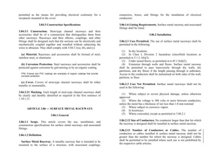 permitted as the means for providing electrical continuity for a
receptacle mounted in the cover.
3.84.3 Construction Specifications
3.84.3.1 Construction. Strut-type channel raceways and their
accessories shall be of a construction that distinguishes them from
other raceways. Raceways and their elbows, couplings, and other
fittings shall be designed such that the sections can be electrically and
mechanically coupled together and installed without subjecting the
wires to abrasion. They shall comply with 3.84.3.1(a), (b), and (c).
(a) Material. Raceways and accessories shall be formed of steel,
stainless steel, or aluminum.
(b) Corrosion Protection. Steel raceways and accessories shall be
protected against corrosion by galvanizing or by an organic coating.
FPN: Enamel and PVC coatings are examples of organic coatings that provide
corrosion protection.
(c) Cover. Covers of strut-type channel raceways shall be either
metallic or nonmetallic.
3.84.3.21 Marking. Each length of strut-type channel raceways shall
be clearly and durably identified as required in the first sentence of
1.10.1.21.
ARTICLE 3.86 — SURFACE METAL RACEWAYS
3.86.1 General
3.86.1.1 Scope. This article covers the use, installation, and
construction specifications for surface metal raceways and associated
fittings.
3.86.1.2 Definition.
Surface Metal Raceway. A metallic raceway that is intended to be
mounted to the surface of a structure, with associated couplings,
connectors, boxes, and fittings for the installation of electrical
conductors.
3.86.1.6 Listing Requirements. Surface metal raceway and associated
fittings shall be listed.
3.86.2 Installation
3.86.2.1 Uses Permitted. The use of surface metal raceways shall be
permitted in the following:
(1) In dry locations.
(2) In Class I, Division 2 hazardous (classified) locations as
permitted in 5.1.2.1(b)(3).
(3) Under raised floors, as permitted in 6.45.1.5(d)(2).
(4) Extension through walls and floors. Surface metal raceway
shall be permitted to pass transversely through dry walls, dry
partitions, and dry floors if the length passing through is unbroken.
Access to the conductors shall be maintained on both sides of the wall,
partition, or floor.
3.86.2.3 Uses Not Permitted. Surface metal raceways shall not be
used in the following:
(1) Where subject to severe physical damage, unless otherwise
approved
(2) Where the voltage is 300 volts or more between conductors,
unless the metal has a thickness of not less than 1.0 mm nominal
(3) Where subject to corrosive vapors
(4) In hoistways
(5) Where concealed, except as permitted in 3.86.2.1
3.86.2.12 Size of Conductors. No conductor larger than that for which
the raceway is designed shall be installed in surface metal raceway.
3.86.2.13 Number of Conductors or Cables. The number of
conductors or cables installed in surface metal raceway shall not be
greater than the number for which the raceway is designed. Cables
shall be permitted to be installed where such use is not prohibited by
the respective cable articles.
 