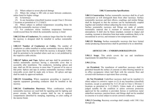 (2) Where subject to severe physical damage
(3) Where the voltage is 300 volts or more between conductors,
unless listed for higher voltage
(4) In hoistways
(5) In any hazardous (classified) location except Class I, Division
2 locations as permitted in 5.1.2.1(b)(3)
(6) Where subject to ambient temperatures exceeding those for
which the nonmetallic raceway is listed
(7) For conductors whose insulation temperature limitations
would exceed those for which the nonmetallic raceway is listed
3.88.2.12 Size of Conductors. No conductor larger than that for which
the raceway is designed shall be installed in surface nonmetallic
raceway.
3.88.2.13 Number of Conductors or Cables. The number of
conductors or cables installed in surface nonmetallic raceway shall not
be greater than the number for which the raceway is designed. Cables
shall be permitted to be installed where such use is not prohibited by
the respective cable articles.
3.88.2.47 Splices and Taps. Splices and taps shall be permitted in
surface nonmetallic raceways having a removable cover that is
accessible after installation. The conductors, including splices and
taps, shall not fill the raceway to more than 75 percent of its area at
that point. Splices and taps in surface nonmetallic raceways without
removable covers shall be made only in boxes. All splices and taps
shall be made by approved methods.
3.88.2.51 Grounding. Where equipment grounding is required, a
separate equipment grounding conductor shall be installed in the
raceway.
3.88.2.61 Combination Raceways. When combination surface
nonmetallic raceways are used both for signaling and for lighting and
power circuits, the different systems shall be run in separate
compartments identified by stamping, imprinting, or color coding of
the interior finish.
3.88.3 Construction Specifications
3.88.3.1 Construction. Surface nonmetallic raceways shall be of such
construction as will distinguish them from other raceways. Surface
nonmetallic raceways and their elbows, couplings, and similar fittings
shall be designed so that the sections can be mechanically coupled
together and installed without subjecting the wires to abrasion.
Surface nonmetallic raceways and fittings are made of suitable
nonmetallic material that is resistant to moisture and chemical
atmospheres. It shall also be flame retardant, resistant to impact and
crushing, resistant to distortion from heat under conditions likely to be
encountered in service, and resistant to low-temperature effects.
3.88.3.21 Marking. Surface nonmetallic raceways that have limited
smoke-producing characteristics shall be permitted to be so identified.
ARTICLE 3.90 — UNDERFLOOR RACEWAYS
3.90.1.1 Scope. This article covers the use and installation
requirements for underfloor raceways.
3.90.1.2 Use.
(a) Permitted. The installation of underfloor raceways shall be
permitted beneath the surface of concrete or other flooring material or
in office occupancies where laid flush with the concrete floor and
covered with linoleum or equivalent floor covering.
(b) Not Permitted. Underfloor raceways shall not be installed (1)
where subject to corrosive vapors or (2) in any hazardous (classified)
locations, except as permitted by 5.4.1.20 and in Class I, Division 2
locations as permitted in 5.1.2.1(b)(3). Unless made of a material
judged suitable for the condition or unless corrosion protection
approved for the condition is provided, ferrous or nonferrous metal
underfloor raceways, junction boxes, and fittings shall not be installed
in concrete or in areas subject to severe corrosive influences.
3.90.1.3 Covering. Raceway coverings shall comply with 3.90.1.3(a)
through (d).
 