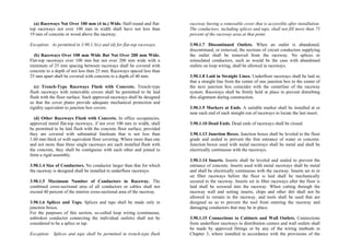 (a) Raceways Not Over 100 mm (4 in.) Wide. Half-round and flat-
top raceways not over 100 mm in width shall have not less than
19 mm of concrete or wood above the raceway.
Exception: As permitted in 3.90.1.3(c) and (d) for flat-top raceways.
(b) Raceways Over 100 mm Wide But Not Over 200 mm Wide.
Flat-top raceways over 100 mm but not over 200 mm wide with a
minimum of 25 mm spacing between raceways shall be covered with
concrete to a depth of not less than 25 mm. Raceways spaced less than
25 mm apart shall be covered with concrete to a depth of 40 mm.
(c) Trench-Type Raceways Flush with Concrete. Trench-type
flush raceways with removable covers shall be permitted to be laid
flush with the floor surface. Such approved raceways shall be designed
so that the cover plates provide adequate mechanical protection and
rigidity equivalent to junction box covers.
(d) Other Raceways Flush with Concrete. In office occupancies,
approved metal flat-top raceways, if not over 100 mm in width, shall
be permitted to be laid flush with the concrete floor surface, provided
they are covered with substantial linoleum that is not less than
1.60 mm thick or with equivalent floor covering. Where more than one
and not more than three single raceways are each installed flush with
the concrete, they shall be contiguous with each other and joined to
form a rigid assembly.
3.90.1.4 Size of Conductors. No conductor larger than that for which
the raceway is designed shall be installed in underfloor raceways.
3.90.1.5 Maximum Number of Conductors in Raceway. The
combined cross-sectional area of all conductors or cables shall not
exceed 40 percent of the interior cross-sectional area of the raceway.
3.90.1.6 Splices and Taps. Splices and taps shall be made only in
junction boxes.
For the purposes of this section, so-called loop wiring (continuous,
unbroken conductor connecting the individual outlets) shall not be
considered to be a splice or tap.
Exception: Splices and taps shall be permitted in trench-type flush
raceway having a removable cover that is accessible after installation.
The conductors, including splices and taps, shall not fill more than 75
percent of the raceway area at that point.
3.90.1.7 Discontinued Outlets. When an outlet is abandoned,
discontinued, or removed, the sections of circuit conductors supplying
the outlet shall be removed from the raceway. No splices or
reinsulated conductors, such as would be the case with abandoned
outlets on loop wiring, shall be allowed in raceways.
3.90.1.8 Laid in Straight Lines. Underfloor raceways shall be laid so
that a straight line from the center of one junction box to the center of
the next junction box coincides with the centerline of the raceway
system. Raceways shall be firmly held in place to prevent disturbing
this alignment during construction.
3.90.1.9 Markers at Ends. A suitable marker shall be installed at or
near each end of each straight run of raceways to locate the last insert.
3.90.1.10 Dead Ends. Dead ends of raceways shall be closed.
3.90.1.13 Junction Boxes. Junction boxes shall be leveled to the floor
grade and sealed to prevent the free entrance of water or concrete.
Junction boxes used with metal raceways shall be metal and shall be
electrically continuous with the raceways.
3.90.1.14 Inserts. Inserts shall be leveled and sealed to prevent the
entrance of concrete. Inserts used with metal raceways shall be metal
and shall be electrically continuous with the raceway. Inserts set in or
on fiber raceways before the floor is laid shall be mechanically
secured to the raceway. Inserts set in fiber raceways after the floor is
laid shall be screwed into the raceway. When cutting through the
raceway wall and setting inserts, chips and other dirt shall not be
allowed to remain in the raceway, and tools shall be used that are
designed so as to prevent the tool from entering the raceway and
damaging conductors that may be in place.
3.90.1.15 Connections to Cabinets and Wall Outlets. Connections
from underfloor raceways to distribution centers and wall outlets shall
be made by approved fittings or by any of the wiring methods in
Chapter 3, where installed in accordance with the provisions of the
 