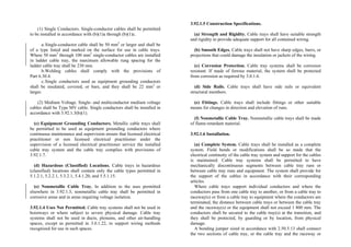 (1) Single Conductors. Single-conductor cables shall be permitted
to be installed in accordance with (b)(1)a through (b)(1)c.
a.Single-conductor cable shall be 50 mm2
or larger and shall be
of a type listed and marked on the surface for use in cable trays.
Where 50 mm2
through 100 mm2
single-conductor cables are installed
in ladder cable tray, the maximum allowable rung spacing for the
ladder cable tray shall be 230 mm.
b.Welding cables shall comply with the provisions of
Part 6.30.4.
c.Single conductors used as equipment grounding conductors
shall be insulated, covered, or bare, and they shall be 22 mm2
or
larger.
(2) Medium Voltage. Single- and multiconductor medium voltage
cables shall be Type MV cable. Single conductors shall be installed in
accordance with 3.92.1.3(b)(1).
(c) Equipment Grounding Conductors. Metallic cable trays shall
be permitted to be used as equipment grounding conductors where
continuous maintenance and supervision ensure that licensed electrical
practitioner or non licensed electrical practitioner under the
supervision of a licensed electrical practitioner service the installed
cable tray system and the cable tray complies with provisions of
3.92.1.7.
(d) Hazardous (Classified) Locations. Cable trays in hazardous
(classified) locations shall contain only the cable types permitted in
5.1.2.1, 5.2.2.1, 5.3.2.1, 5.4.1.20, and 5.5.1.15.
(e) Nonmetallic Cable Tray. In addition to the uses permitted
elsewhere in 3.92.1.3, nonmetallic cable tray shall be permitted in
corrosive areas and in areas requiring voltage isolation.
3.92.1.4 Uses Not Permitted. Cable tray systems shall not be used in
hoistways or where subject to severe physical damage. Cable tray
systems shall not be used in ducts, plenums, and other air-handling
spaces, except as permitted in 3.0.1.22, to support wiring methods
recognized for use in such spaces.
3.92.1.5 Construction Specifications.
(a) Strength and Rigidity. Cable trays shall have suitable strength
and rigidity to provide adequate support for all contained wiring.
(b) Smooth Edges. Cable trays shall not have sharp edges, burrs, or
projections that could damage the insulation or jackets of the wiring.
(c) Corrosion Protection. Cable tray systems shall be corrosion
resistant. If made of ferrous material, the system shall be protected
from corrosion as required by 3.0.1.6.
(d) Side Rails. Cable trays shall have side rails or equivalent
structural members.
(e) Fittings. Cable trays shall include fittings or other suitable
means for changes in direction and elevation of runs.
(f) Nonmetallic Cable Tray. Nonmetallic cable trays shall be made
of flame-retardant material.
3.92.1.6 Installation.
(a) Complete System. Cable trays shall be installed as a complete
system. Field bends or modifications shall be so made that the
electrical continuity of the cable tray system and support for the cables
is maintained. Cable tray systems shall be permitted to have
mechanically discontinuous segments between cable tray runs or
between cable tray runs and equipment. The system shall provide for
the support of the cables in accordance with their corresponding
articles.
Where cable trays support individual conductors and where the
conductors pass from one cable tray to another, or from a cable tray to
raceway(s) or from a cable tray to equipment where the conductors are
terminated, the distance between cable trays or between the cable tray
and the raceway(s) or the equipment shall not exceed 1 800 mm. The
conductors shall be secured to the cable tray(s) at the transition, and
they shall be protected, by guarding or by location, from physical
damage.
A bonding jumper sized in accordance with 2.50.5.13 shall connect
the two sections of cable tray, or the cable tray and the raceway or
 