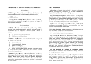 ARTICLE 3.94 — CONCEALED KNOB-AND-TUBE WIRING
3.94.1 General
3.94.1.1 Scope. This article covers the use, installation, and
construction specifications of concealed knob-and-tube wiring.
3.94.1.2. Definition.
Concealed Knob-and-Tube Wiring. A wiring method using knobs,
tubes, and flexible nonmetallic tubing for the protection and support of
single insulated conductors.
3.94.2 Installation
3.94.2.1 Uses Permitted. Concealed knob-and-tube wiring shall be
permitted to be installed in the hollow spaces of walls and ceilings or
in unfinished attics and roof spaces as provided by 3.94.2.14 only as
follows:
(1) For extensions of existing installations
(2) Elsewhere by special permission
3.94.2.3 Uses Not Permitted. Concealed knob-and-tube wiring shall
not be used in the following:
(1) Commercial garages
(2) Theaters and similar locations
(3) Motion picture studios
(4) Hazardous (classified) locations
(5) Hollow spaces of walls, ceilings, and attics where such spaces
are insulated by loose, rolled, or foamed-in-place insulating material
that envelops the conductors
3.94.2.8 Through or Parallel to Framing Members. Conductors
shall comply with 3.98.2.8 where passing through holes in structural
members. Where passing through wood cross members in plastered
partitions, conductors shall be protected by noncombustible,
nonabsorbent, insulating tubes extending not less than 75 mm beyond
the wood member.
3.94.2.10 Clearances.
(a) General. A clearance of not less than 75 mm shall be maintained
between conductors and a clearance of not less than 25 mm between
the conductor and the surface over which it passes.
(b) Limited Conductor Space. Where space is too limited to
provide these minimum clearances, such as at meters, panelboards,
outlets, and switch points, the individual conductors shall be enclosed
in flexible nonmetallic tubing, which shall be continuous in length
between the last support and the enclosure or terminal point.
(c) Clearance from Piping, Exposed Conductors, and So Forth.
Conductors shall comply with 3.98.2.10 for clearances from other
exposed conductors, piping, and so forth.
3.94.2.14 In Accessible Attics. Conductors in unfinished attics and
roof spaces shall comply with 3.94.2.14(a) or (b).
FPN: See 3.10.1.10 for temperature limitation of conductors.
(a) Accessible by Stairway or Permanent Ladder. Conductors
shall be installed along the side of or through bored holes in floor
joists, studs, or rafters. Where run through bored holes, conductors in
the joists and in studs or rafters to a height of not less than 2 100 mm
above the floor or floor joists shall be protected by substantial running
boards extending not less than 25 mm on each side of the conductors.
Running boards shall be securely fastened in place. Running boards
and guard strips shall not be required where conductors are installed
along the sides of joists, studs, or rafters.
(b) Not Accessible by Stairway or Permanent Ladder.
Conductors shall be installed along the sides of or through bored holes
in floor joists, studs, or rafters.
Exception: In buildings completed before the wiring is installed, attic
and roof spaces that are not accessible by stairway or permanent
ladder and have headroom at all points less than 900 mm, the wiring
shall be permitted to be installed on the edges of rafters or joists
facing the attic or roof space.
 