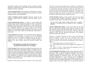 transformers, switches, motor controllers, motors, rectifiers, and other
equipment installed below ground shall be protected from physical
damage by location or guarding.
1.10.4.6 Energized Parts. Bare terminals of transformers, switches,
motor controllers, and other equipment shall be enclosed to prevent
accidental contact with energized parts.
1.10.4.7 Ventilation System Controls. Electrical controls for the
ventilation system shall be arranged so that the airflow can be
reversed.
1.10.4.8 Disconnecting Means. A switch or circuit breaker that
simultaneously opens all ungrounded conductors of the circuit shall be
installed within sight of each transformer or motor location for
disconnecting the transformer or motor. The switch or circuit breaker
for a transformer shall have an ampere rating not less than the
ampacity of the transformer supply conductors. The switch or circuit
breaker for a motor shall comply with the applicable requirements of
Article 4.30.
1.10.4.9 Enclosures. Enclosures for use in tunnels shall be dripproof,
weatherproof, or submersible as required by the environmental
conditions. Switch or contactor enclosures shall not be used as
junction boxes or as raceways for conductors feeding through or
tapping off to other switches, unless the enclosures comply with
3.12.1.8.
1.10.5 Manholes and Other Electric Enclosures
Intended for Personnel Entry, All Voltages
1.10.5.1 General. Electric enclosures intended for personnel entry and
specifically fabricated for this purpose shall be of sufficient size to
provide safe work space about electric equipment with live parts that
is likely to require examination, adjustment, servicing, or maintenance
while energized. Such enclosures shall have sufficient size to permit
ready installation or withdrawal of the conductors employed without
damage to the conductors or to their insulation. They shall comply
with the provisions of this part.
Exception: Where electric enclosures covered by 1.10.5 are part of an
industrial wiring system operating under conditions of maintenance
and supervision that ensure that only licensed electrical practitioner
or non-licensed electrical practitioner under the supervision of a
licensed electrical practitioner monitor and supervise the system, they
shall be permitted to be designed and installed in accordance with
appropriate engineering practice. If required by the authority having
jurisdiction, design documentation shall be provided.
1.10.5.2 Strength. Manholes, vaults, and their means of access shall
be designed under qualified engineering supervision and shall
withstand all loads likely to be imposed on the structures.
FPN: See ANSI C2-2002, National Electrical Safety Code, for additional
information on the loading that can be expected to bear on underground
enclosures.
1.10.5.3 Cabling Work Space. A clear work space not less than
900 mm wide shall be provided where cables are located on both
sides, and not less than 750 mm where cables are only on one side.
The vertical headroom shall not be less than 1 800 mm unless the
opening is within 300 mm, measured horizontally, of the adjacent
interior side wall of the enclosure.
Exception: A manhole containing only one or more of the following
shall be permitted to have one of the horizontal work space
dimensions reduced to 600 mm where the other horizontal clear work
space is increased so the sum of the two dimensions is not less than 1
800 mm:
(1) Optical fiber cables as covered in Article 7.70
(2) Power-limited fire alarm circuits supplied in accordance with
7.60.3.1(a)
(3) Class 2 or Class 3 remote-control and signaling circuits, or
both, supplied in accordance with 7.25.3.1.
1.10.5.4 Equipment Work Space. Where electric equipment with live
parts that is likely to require examination, adjustment, servicing, or
maintenance while energized is installed in a manhole, vault, or other
enclosure designed for personnel access, the work space and
associated requirements in 1.10.2.1 shall be met for installations
operating at 600 volts or less. Where the installation is over 600 volts,
the work space and associated requirements in 1.10.3.5 shall be met. A
manhole access cover that weighs over 45 kg (100 lb) shall be
 