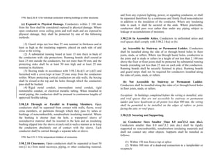 FPN: See 2.30.4.13 for individual conductors entering buildings or other structures.
(c) Exposed to Physical Damage. Conductors within 2 100 mm
from the floor shall be considered exposed to physical damage. Where
open conductors cross ceiling joists and wall studs and are exposed to
physical damage, they shall be protected by one of the following
methods:
(1) Guard strips not less than 25 mm nominal in thickness and at
least as high as the insulating supports, placed on each side of and
close to the wiring.
(2) A substantial running board at least 13 mm thick in back of
the conductors with side protections. Running boards shall extend at
least 25 mm outside the conductors, but not more than 50 mm, and the
protecting sides shall be at least 50 mm high and at least 25 mm
nominal in thickness.
(3) Boxing made in accordance with 3.98.2.6(c)(1) or (c)(2) and
furnished with a cover kept at least 25 mm away from the conductors
within. Where protecting vertical conductors on side walls, the boxing
shall be closed at the top and the holes through which the conductors
pass shall be bushed.
(4) Rigid metal conduit, intermediate metal conduit, rigid
nonmetallic conduit, or electrical metallic tubing. When installed in
metal piping, the conductors shall be encased in continuous lengths of
approved flexible tubing.
3.98.2.8 Through or Parallel to Framing Members. Open
conductors shall be separated from contact with walls, floors, wood
cross members, or partitions through which they pass by tubes or
bushings of noncombustible, nonabsorbent insulating material. Where
the bushing is shorter than the hole, a waterproof sleeve of
noninductive material shall be inserted in the hole and an insulating
bushing slipped into the sleeve at each end in such a manner as to keep
the conductors absolutely out of contact with the sleeve. Each
conductor shall be carried through a separate tube or sleeve.
FPN: See 3.10.1.10 for temperature limitation of conductors.
3.98.2.10 Clearances. Open conductors shall be separated at least 50
mm (2 in.) from metal raceways, piping, or other conducting material,
and from any exposed lighting, power, or signaling conductor, or shall
be separated therefrom by a continuous and firmly fixed nonconductor
in addition to the insulation of the conductor. Where any insulating
tube is used, it shall be secured at the ends. Where practicable,
conductors shall pass over rather than under any piping subject to
leakage or accumulations of moisture.
3.98.2.14 In Accessible Attics. Conductors in unfinished attics and
roof spaces shall comply with 3.98.2.14(a) or (b).
(a) Accessible by Stairway or Permanent Ladder. Conductors
shall be installed along the side of or through bored holes in floor
joists, studs, or rafters. Where run through bored holes, conductors in
the joists and in studs or rafters to a height of not less than 2 100 mm
above the floor or floor joists shall be protected by substantial running
boards extending not less than 25 mm on each side of the conductors.
Running boards shall be securely fastened in place. Running boards
and guard strips shall not be required for conductors installed along
the sides of joists, studs, or rafters.
(b) Not Accessible by Stairway or Permanent Ladder.
Conductors shall be installed along the sides of or through bored holes
in floor joists, studs, or rafters.
Exception: In buildings completed before the wiring is installed, attic
and roof spaces that are not accessible by stairway or permanent
ladder and have headroom at all points less than 900 mm, the wiring
shall be permitted to be installed on the edges of rafters or joists
facing the attic or roof space.
3.98.2.21 Securing and Supporting.
(a) Conductor Sizes Smaller Than 8.0 mm2
(3.2 mm dia.).
Conductors smaller than 8.0 mm2
(3.2 mm dia.) shall be rigidly
supported on noncombustible, nonabsorbent insulating materials and
shall not contact any other objects. Supports shall be installed as
follows:
(1) Within 150 mm from a tap or splice
(2) Within 300 mm of a dead-end connection to a lampholder or
receptacle
 