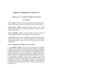 Chapter 4. Equipment for General Use
ARTICLE 4.0 — FLEXIBLE CORDS AND CABLES
4.0.1 General
4.0.1.1 Scope. This article covers general requirements, applications,
and construction specifications for flexible cords and flexible cables.
4.0.1.2 Other Articles. Flexible cords and flexible cables shall
comply with this article and with the applicable provisions of other
articles of this Code.
4.0.1.3 Suitability. Flexible cords and cables and their associated
fittings shall be suitable for the conditions of use and location.
4.0.1.4 Types. Flexible cords and flexible cables shall conform to the
description in Table 4.0.1.4. Types of flexible cords and flexible
cables other than those listed in the table shall be the subject of special
investigation.
4.0.1.5 Ampacities for Flexible Cords and Cables.
(a) Ampacity Tables. Table 4.0.1.5(a) provides the allowable
ampacities, and Table 4.0.1.5(b) provides the ampacities for flexible
cords and cables with not more than three current-carrying conductors.
These tables shall be used in conjunction with applicable end-use
product standards to ensure selection of the proper size and type.
Where cords are used in ambient temperatures exceeding 30°C (86°F),
the temperature correction factors from Table 3.10.1.16 that
correspond to the temperature rating of the cord shall be applied to the
ampacity from Table 4.0.1.5(b). Where the number of current-carrying
conductors exceeds three, the allowable ampacity or the ampacity of
each conductor shall be reduced from the 3-conductor rating as shown
in Table 4.0.1.5.
 