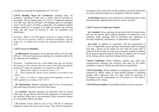 considered as meeting the requirements of 1.10.3.5(c).
1.10.5.5 Bending Space for Conductors. Bending space for
conductors operating at 600 volts or below shall be provided in
accordance with the requirements of 3.14.2.14. Conductors operating
over 600 volts shall be provided with bending space in accordance
with 3.14.4.2(a) and 3.14.4.2(b), as applicable. All conductors shall be
cabled, racked up, or arranged in an approved manner that provides
ready and safe access for persons to enter for installation and
maintenance.
Exception: Where 3.14.4.2(b) applies, each row or column of ducts on
one wall of the enclosure shall be calculated individually, and the
single row or column that provides the maximum distance shall be
used.
1.10.5.6 Access to Manholes.
(a) Dimensions. Rectangular access openings shall not be less than
650 mm × 550 mm. Round access openings in a manhole shall not be
less than 650 mm in diameter.
Exception: A manhole that has a fixed ladder that does not obstruct
the opening or that contains only one or more of the following shall be
permitted to reduce the minimum cover diameter to 600 mm:
(1) Optical fiber cables as covered in Article 7.70
(2) Power-limited fire alarm circuits supplied in accordance with
7.60.3.1
(3) Class 2 or Class 3 remote-control and signaling circuits, or
both, supplied in accordance with 7.25.3.1
(b) Obstructions. Manhole openings shall be free of protrusions
that could injure personnel or prevent ready egress.
(c) Location. Manhole openings for personnel shall be located
where they are not directly above electric equipment or conductors in
the enclosure. Where this is not practicable, either a protective barrier
or a fixed ladder shall be provided.
(d) Covers. Covers shall be over 45 kg (100 lb) or otherwise
designed to require the use of tools to open. They shall be designed or
restrained so they cannot fall into the manhole or protrude sufficiently
to contact electrical conductors or equipment within the manhole.
(e) Marking. Manhole covers shall have an identifying mark or logo
that prominently indicates their function, such as “electric.”
1.10.5.7 Access to Vaults and Tunnels.
(a) Location. Access openings for personnel shall be located where
they are not directly above electric equipment or conductors in the
enclosure. Other openings shall be permitted over equipment to
facilitate installation, maintenance, or replacement of equipment.
(b) Locks. In addition to compliance with the requirements of
1.10.3.5, if applicable, access openings for personnel shall be arranged
such that a person on the inside can exit when the access door is
locked from the outside, or in the case of normally locking by padlock,
the locking arrangement shall be such that the padlock can be closed
on the locking system to prevent locking from the outside.
1.10.5.8 Ventilation. Where manholes, tunnels, and vaults have
communicating openings into enclosed areas used by the public,
ventilation to open air shall be provided wherever practicable.
1.10.5.9 Guarding. Where conductors or equipment, or both, could be
contacted by objects falling or being pushed through a ventilating
grating, both conductors and live parts shall be protected in
accordance with the requirements of 1.10.2.2(a)(2) or 1.10.3.2(b)(1),
depending on the voltage.
1.10.5.10 Fixed Ladders. Fixed ladders shall be corrosion resistant.
 