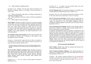 (4) Where attached to building surfaces
Exception to (4): Flexible cord and cable shall be permitted to be
attached to building surfaces in accordance with the provisions of
3.68.2.47(b)
(5) Where concealed by walls, floors, or ceilings or located above
suspended or dropped ceilings
(6) Where installed in raceways, except as otherwise permitted in
this Code
(7) Where subject to physical damage
4.0.1.9 Splices. Flexible cord shall be used only in continuous lengths
without splice or tap where initially installed in applications permitted
by 4.0.1.7(a). The repair of hard-service cord and junior hard-service
cord (see Trade Name column in Table 4.0.1.4) 2.0 mm2
(1.6 mm dia.) and larger shall be permitted if conductors are spliced in
accordance with 1.10.1.14(b) and the completed splice retains the
insulation, outer sheath properties, and usage characteristics of the
cord being spliced.
4.0.1.10 Pull at Joints and Terminals. Flexible cords and cables shall
be connected to devices and to fittings so that tension is not
transmitted to joints or terminals.
Exception: Listed portable single-pole devices that are intended to
accommodate such tension at their terminals shall be permitted to be
used with single-conductor flexible cable.
FPN: Some methods of preventing pull on a cord from being transmitted to joints or
terminals are knotting the cord, winding with tape, and fittings designed for the
purpose.
4.0.1.11 In Show Windows and Show Cases. Flexible cords used in
show windows and show cases shall be Type S, SE, SEO, SEOO, SJ,
SJE, SJEO, SJEOO, SJO, SJOO, SJT, SJTO, SJTOO, SO, SOO, ST,
STO, STOO, SEW, SEOW, SEOOW, SJEW, SJEOW, SJEOOW,
SJOW, SJOOW, SJTW, SJTOW, SJTOOW, SOW, SOOW, STW,
STOW, or STOOW.
Exception No. 1: For the wiring of chain-supported luminaires
(lighting fixtures).
Exception No. 2: As supply cords for portable lamps and other
merchandise being displayed or exhibited.
4.0.1.12 Minimum Size. The individual conductors of a flexible cord
or cable shall not be smaller than the sizes in Table 4.0.1.4.
Exception: The size of the insulated ground-check conductor of Type
G-GC cables shall be not smaller than 5.5 mm2
(2.6 mm dia.).
4.0.1.13 Overcurrent Protection. Flexible cords not smaller than 18
AWG, and tinsel cords or cords having equivalent characteristics of
smaller size approved for use with specific appliances, shall be
considered as protected against overcurrent by the overcurrent devices
described in 2.40.1.5.
4.0.1.14 Protection from Damage. Flexible cords and cables shall be
protected by bushings or fittings where passing through holes in
covers, outlet boxes, or similar enclosures.
In industrial establishments where the conditions of maintenance and
supervision ensure that only licensed electrical practitioner or non
licensed electrical practitioner under the supervision of a licensed
electrical practitioner service the installation, flexible cords and cables
shall be permitted to be installed in aboveground raceways that are no
longer than 15 m to protect the flexible cord or cable from physical
damage. Where more than three current-carrying conductors are
installed within the raceway, the allowable ampacity shall be reduced
in accordance with Table 4.0.1.5.
4.0.2 Construction Specifications
4.0.2.1 Labels. Flexible cords shall be examined and tested at the
factory and labeled before shipment.
4.0.2.2 Nominal Insulation Thickness. The nominal thickness of
insulation for conductors of flexible cords and cables shall not be less
than specified in Table 4.0.1.4.
Exception: The nominal insulation thickness for the ground-check
conductors of Type G-GC cables shall not be less than 1.14 mm (45
mils) for 8.0 mm2
(3.2 mm dia.) and not less than 0.76 mm (30 mils)
for 5.5 mm2
(2.6 mm dia.).
 