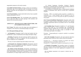 ungrounded conductors to the load it controls.
4.4.2.2 600-Volt Knife Switches. Auxiliary contacts of a renewable or
quick-break type or the equivalent shall be provided on all knife
switches rated 600 volts and designed for use in breaking current over
200 amperes.
4.4.2.3 Fused Switches. A fused switch shall not have fuses in parallel
except as permitted in 2.40.1.8.
4.4.2.4 Wire-Bending Space. The wire-bending space required by
4.4.1.3 shall meet Table 3.12.1.6(b) spacings to the enclosure wall
opposite the line and load terminals.
ARTICLE 4.6 — RECEPTACLES, CORD CONNECTORS, AND
ATTACHMENT PLUGS (CAPS)
4.6.1.1 Scope. This article covers the rating, type, and installation of
receptacles, cord connectors, and attachment plugs (cord caps).
4.6.1.2 Receptacle Rating and Type.
(a) Receptacles. Receptacles shall be listed and marked with the
manufacturer’s name or identification and voltage and ampere ratings.
(b) Rating. Receptacles and cord connectors shall be rated not less
than 15 amperes, 125 volts, or 15 amperes, 250 volts, and shall be of a
type not suitable for use as lampholders.
FPN: See 2.10.2.3(b) for receptacle ratings where installed on branch circuits.
(c) Receptacles for Aluminum Conductors. Receptacles rated 20
amperes or less and designed for the direct connection of aluminum
conductors shall be marked CO/ALR.
(d) Isolated Ground Receptacles. Receptacles incorporating an
isolated grounding connection intended for the reduction of electrical
noise (electromagnetic interference) as permitted in 2.50.7.17(d) shall
be identified by an orange triangle located on the face of the receptacle.
(1) Isolated Equipment Grounding Conductor Required.
Receptacles so identified shall be used only with grounding conductors
that are isolated in accordance with 2.50.7.17(d).
(2) Installation in Nonmetallic Boxes. Isolated ground receptacles
installed in nonmetallic boxes shall be covered with a nonmetallic
faceplate.
Exception: Where an isolated ground receptacle is installed in a
nonmetallic box, a metal faceplate shall be permitted if the box
contains a feature or accessory that permits the effective grounding of
the faceplate.
4.6.1.3 General Installation Requirements. Receptacle outlets shall
be located in branch circuits in accordance with Part 2.10.3. General
installation requirements shall be in accordance with 4.6.1.3(a) through
4.6.1.3(f).
(a) Grounding Type. Receptacles installed on 15- and 20-ampere
branch circuits shall be of the grounding type. Grounding-type
receptacles shall be installed only on circuits of the voltage class and
current for which they are rated, except as provided in Table
2.10.2.3(b)(2) and Table 2.10.2.3(b)(3).
Exception: Nongrounding-type receptacles installed in accordance
with 4.6.1.3(d).
(b) To Be Grounded. Receptacles and cord connectors that have
grounding contacts shall have those contacts effectively grounded.
Exception No. 1: Receptacles mounted on portable and vehicle-
mounted generators in accordance with 2.50.2.15.
Exception No. 2: Replacement receptacles as permitted by 4.6.1.3(d).
(c) Methods of Grounding. The grounding contacts of receptacles
and cord connectors shall be grounded by connection to the equipment
grounding conductor of the circuit supplying the receptacle or cord
connector.
FPN: For installation requirements for the reduction of electrical noise, see
2.50.7.17(d).
 