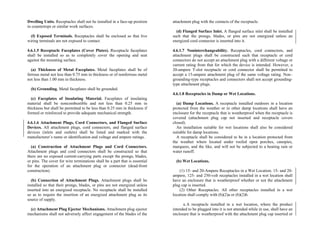 Dwelling Units. Receptacles shall not be installed in a face-up position
in countertops or similar work surfaces.
(f) Exposed Terminals. Receptacles shall be enclosed so that live
wiring terminals are not exposed to contact.
4.6.1.5 Receptacle Faceplates (Cover Plates). Receptacle faceplates
shall be installed so as to completely cover the opening and seat
against the mounting surface.
(a) Thickness of Metal Faceplates. Metal faceplates shall be of
ferrous metal not less than 0.75 mm in thickness or of nonferrous metal
not less than 1.00 mm in thickness.
(b) Grounding. Metal faceplates shall be grounded.
(c) Faceplates of Insulating Material. Faceplates of insulating
material shall be noncombustible and not less than 0.25 mm in
thickness but shall be permitted to be less than 0.25 mm in thickness if
formed or reinforced to provide adequate mechanical strength.
4.6.1.6 Attachment Plugs, Cord Connectors, and Flanged Surface
Devices. All attachment plugs, cord connectors, and flanged surface
devices (inlets and outlets) shall be listed and marked with the
manufacturer’s name or identification and voltage and ampere ratings.
(a) Construction of Attachment Plugs and Cord Connectors.
Attachment plugs and cord connectors shall be constructed so that
there are no exposed current-carrying parts except the prongs, blades,
or pins. The cover for wire terminations shall be a part that is essential
for the operation of an attachment plug or connector (dead-front
construction).
(b) Connection of Attachment Plugs. Attachment plugs shall be
installed so that their prongs, blades, or pins are not energized unless
inserted into an energized receptacle. No receptacle shall be installed
so as to require the insertion of an energized attachment plug as its
source of supply.
(c) Attachment Plug Ejector Mechanisms. Attachment plug ejector
mechanisms shall not adversely affect engagement of the blades of the
attachment plug with the contacts of the receptacle.
(d) Flanged Surface Inlet. A flanged surface inlet shall be installed
such that the prongs, blades, or pins are not energized unless an
energized cord connector is inserted into it.
4.6.1.7 Noninterchangeability. Receptacles, cord connectors, and
attachment plugs shall be constructed such that receptacle or cord
connectors do not accept an attachment plug with a different voltage or
current rating from that for which the device is intended. However, a
20-ampere T-slot receptacle or cord connector shall be permitted to
accept a 15-ampere attachment plug of the same voltage rating. Non–
grounding-type receptacles and connectors shall not accept grounding-
type attachment plugs.
4.6.1.8 Receptacles in Damp or Wet Locations.
(a) Damp Locations. A receptacle installed outdoors in a location
protected from the weather or in other damp locations shall have an
enclosure for the receptacle that is weatherproof when the receptacle is
covered (attachment plug cap not inserted and receptacle covers
closed).
An installation suitable for wet locations shall also be considered
suitable for damp locations.
A receptacle shall be considered to be in a location protected from
the weather where located under roofed open porches, canopies,
marquees, and the like, and will not be subjected to a beating rain or
water runoff.
(b) Wet Locations.
(1) 15- and 20-Ampere Receptacles in a Wet Location. 15- and 20-
ampere, 125- and 250-volt receptacles installed in a wet location shall
have an enclosure that is weatherproof whether or not the attachment
plug cap is inserted.
(2) Other Receptacles. All other receptacles installed in a wet
location shall comply with (b)(2)a or (b)(2)b.
a.A receptacle installed in a wet location, where the product
intended to be plugged into it is not attended while in use, shall have an
enclosure that is weatherproof with the attachment plug cap inserted or
 