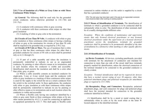 2.0.1.7 Use of Insulation of a White or Gray Color or with Three
Continuous White Stripes.
(a) General. The following shall be used only for the grounded
circuit conductor, unless otherwise permitted in 2.0.1.7(b) and
2.0.1.7(c):
(1) A conductor with continuous white or gray covering
(2) A conductor with three continuous white stripes on other than
green insulation
(3) A marking of white or gray color at the termination
(b) Circuits of Less Than 50 Volts. A conductor with white or gray
color insulation or three continuous white stripes or having a marking
of white or gray at the termination for circuits of less than 50 volts
shall be required to be grounded only as required by 2.50.2.1(a).
(c) Circuits of 50 Volts or More. The use of insulation that is white
or gray or that has three continuous white stripes for other than a
grounded conductor for circuits of 50 volts or more shall be permitted
only as in (1) through (3).
(1) If part of a cable assembly and where the insulation is
permanently reidentified to indicate its use as an ungrounded
conductor, by painting or other effective means at its termination, and
at each location where the conductor is visible and accessible.
Identification shall encircle the insulation and shall be a color other
than white, gray, or green.
(2) Where a cable assembly contains an insulated conductor for
single-pole, 3-way or 4-way switch loops and the conductor with
white or gray insulation or a marking of three continuous white stripes
is used for the supply to the switch but not as a return conductor from
the switch to the switched outlet. In these applications, the conductor
with white or gray insulation or with three continuous white stripes
shall be permanently reidentified to indicate its use by painting or
other effective means at its terminations and at each location where the
conductor is visible and accessible.
(3) Where a flexible cord, having one conductor identified by a
white or gray outer finish or three continuous white stripes or by any
other means permitted by 4.0.2.3, is used for connecting an appliance
or equipment permitted by 4.0.1.7. This shall apply to flexible cords
connected to outlets whether or not the outlet is supplied by a circuit
that has a grounded conductor.
FPN: The color gray may have been used in the past as an ungrounded conductor.
Care should be taken when working on existing systems.
2.0.1.9 Means of Identification of Terminals. The identification of
terminals to which a grounded conductor is to be connected shall be
substantially white in color. The identification of other terminals shall
be of a readily distinguishable different color.
Exception: Where the conditions of maintenance and supervision
ensure that only licensed electrical practitioner or non licensed
electrical practitioner under the supervision of a licensed electrical
practitioner service the installations, terminals for grounded
conductors shall be permitted to be permanently identified at the time
of installation by a distinctive white marking or other equally effective
means.
2.0.1.10 Identification of Terminals.
(a) Device Terminals. All devices, excluding panelboards, provided
with terminals for the attachment of conductors and intended for
connection to more than one side of the circuit shall have terminals
properly marked for identification, unless the electrical connection of
the terminal intended to be connected to the grounded conductor is
clearly evident.
Exception: Terminal identification shall not be required for devices
that have a normal current rating of over 30 amperes, other than
polarized attachment plugs and polarized receptacles for attachment
plugs as required in 2.0.1.10(b).
(b) Receptacles, Plugs, and Connectors. Receptacles, polarized
attachment plugs, and cord connectors for plugs and polarized plugs
shall have the terminal intended for connection to the grounded
conductor identified as follows:
(1) Identification shall be by a metal or metal coating that is
substantially white in color or by the word white or the letter W
located adjacent to the identified terminal.
 