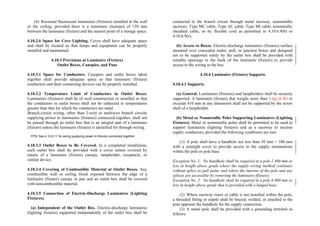 (4) Recessed fluorescent luminaires (fixtures) installed in the wall
or the ceiling, provided there is a minimum clearance of 150 mm
between the luminaire (fixture) and the nearest point of a storage space
4.10.2.6 Space for Cove Lighting. Coves shall have adequate space
and shall be located so that lamps and equipment can be properly
installed and maintained.
4.10.3 Provisions at Luminaire (Fixture)
Outlet Boxes, Canopies, and Pans
4.10.3.1 Space for Conductors. Canopies and outlet boxes taken
together shall provide adequate space so that luminaire (fixture)
conductors and their connecting devices can be properly installed.
4.10.3.2 Temperature Limit of Conductors in Outlet Boxes.
Luminaires (fixtures) shall be of such construction or installed so that
the conductors in outlet boxes shall not be subjected to temperatures
greater than that for which the conductors are rated.
Branch-circuit wiring, other than 2-wire or multiwire branch circuits
supplying power to luminaires (fixtures) connected together, shall not
be passed through an outlet box that is an integral part of a luminaire
(fixture) unless the luminaire (fixture) is identified for through-wiring.
FPN: See 4.10.6.11 for wiring supplying power to fixtures connected together.
4.10.3.3 Outlet Boxes to Be Covered. In a completed installation,
each outlet box shall be provided with a cover unless covered by
means of a luminaire (fixture) canopy, lampholder, receptacle, or
similar device.
4.10.3.4 Covering of Combustible Material at Outlet Boxes. Any
combustible wall or ceiling finish exposed between the edge of a
luminaire (fixture) canopy or pan and an outlet box shall be covered
with noncombustible material.
4.10.3.5 Connection of Electric-Discharge Luminaires (Lighting
Fixtures).
(a) Independent of the Outlet Box. Electric-discharge luminaires
(lighting fixtures) supported independently of the outlet box shall be
connected to the branch circuit through metal raceway, nonmetallic
raceway, Type MC cable, Type AC cable, Type MI cable, nonmetallic
sheathed cable, or by flexible cord as permitted in 4.10.6.9(b) or
4.10.6.9(c).
(b) Access to Boxes. Electric-discharge luminaires (fixtures) surface
mounted over concealed outlet, pull, or junction boxes and designed
not to be supported solely by the outlet box shall be provided with
suitable openings in the back of the luminaire (fixture) to provide
access to the wiring in the box.
4.10.4 Luminaire (Fixture) Supports
4.10.4.1 Supports.
(a) General. Luminaires (fixtures) and lampholders shall be securely
supported. A luminaire (fixture) that weighs more than 3 kg (6 lb) or
exceeds 410 mm in any dimension shall not be supported by the screw
shell of a lampholder.
(b) Metal or Nonmetallic Poles Supporting Luminaires (Lighting
Fixtures). Metal or nonmetallic poles shall be permitted to be used to
support luminaires (lighting fixtures) and as a raceway to enclose
supply conductors, provided the following conditions are met:
(1) A pole shall have a handhole not less than 50 mm × 100 mm
with a raintight cover to provide access to the supply terminations
within the pole or pole base.
Exception No. 1: No handhole shall be required in a pole 2 400 mm or
less in height above grade where the supply wiring method continues
without splice or pull point, and where the interior of the pole and any
splices are accessible by removing the luminaire (fixture).
Exception No. 2: No handhole shall be required in a pole 6 000 mm or
less in height above grade that is provided with a hinged base.
(2) Where raceway risers or cable is not installed within the pole,
a threaded fitting or nipple shall be brazed, welded, or attached to the
pole opposite the handhole for the supply connection.
(3) A metal pole shall be provided with a grounding terminal as
follows:
 