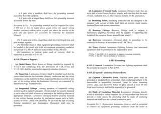 a.A pole with a handhole shall have the grounding terminal
accessible from the handhole.
b.A pole with a hinged base shall have the grounding terminal
accessible within the base.
Exception to (3): No grounding terminal shall be required in a pole
2 400 mm or less in height above grade where the supply wiring
method continues without splice or pull, and where the interior of the
pole and any splices are accessible by removing the luminaire
(fixture).
(4) A metal pole with a hinged base shall have the hinged base and
pole bonded together.
(5) Metal raceways or other equipment grounding conductors shall
be bonded to the metal pole with an equipment grounding conductor
recognized by 2.50.6.9 and sized in accordance with 2.50.6.13.
(6) Conductors in vertical poles used as raceway shall be
supported as provided in 3.0.1.19.
4.10.4.2 Means of Support.
(a) Outlet Boxes. Outlet boxes or fittings installed as required by
3.14.2.9 and complying with the provisions of 3.14.2.13(a) and
3.14.2.13(b) shall be permitted to support luminaires (fixtures).
(b) Inspection. Luminaires (fixtures) shall be installed such that the
connections between the luminaire (fixture) conductors and the circuit
conductors can be inspected without requiring the disconnection of any
part of the wiring unless the luminaires (fixtures) are connected by
attachment plugs and receptacles.
(c) Suspended Ceilings. Framing members of suspended ceiling
systems used to support luminaires (fixtures) shall be securely fastened
to each other and shall be securely attached to the building structure at
appropriate intervals. Luminaires (fixtures) shall be securely fastened
to the ceiling framing member by mechanical means such as bolts,
screws, or rivets. Listed clips identified for use with the type of ceiling
framing member(s) and luminaire(s) [fixture(s)] shall also be
permitted.
(d) Luminaire (Fixture) Studs. Luminaire (fixture) studs that are
not a part of outlet boxes, hickeys, tripods, and crowfeet shall be made
of steel, malleable iron, or other material suitable for the application.
(e) Insulating Joints. Insulating joints that are not designed to be
mounted with screws or bolts shall have an exterior metal casing,
insulated from both screw connections.
(f) Raceway Fittings. Raceway fittings used to support a
luminaire(s) [lighting fixture(s)] shall be capable of supporting the
weight of the complete fixture assembly and lamp(s).
(g) Busways. Luminaires (fixtures) shall be permitted to be
connected to busways in accordance with 3.68.2.8(c).
(h) Trees. Outdoor luminaires (lighting fixtures) and associated
equipment shall be permitted to be supported by trees.
FPN No. 1: See 2.25.1.26 for restrictions for support of overhead conductors.
FPN No. 2: See 3.0.1.5(d) for protection of conductors.
4.10.5 Grounding
4.10.5.1 General. Luminaires (fixtures) and lighting equipment shall
be grounded as required in Part 2.50.5.
4.10.5.2 Exposed Luminaire (Fixture) Parts.
(a) Exposed Conductive Parts. Exposed metal parts shall be
grounded or insulated from ground and other conducting surfaces or be
inaccessible to unqualified personnel. Lamp tie wires, mounting
screws, clips, and decorative bands on glass spaced at least 40 mm
from lamp terminals shall not be required to be grounded.
(b) Made of Insulating Material. Luminaires (fixtures) directly
wired or attached to outlets supplied by a wiring method that does not
provide a ready means for grounding shall be made of insulating
material and shall have no exposed conductive parts.
Exception No. 1: Replacement luminaires (fixtures) shall be permitted
to connect an equipment grounding conductor from the outlet in
 