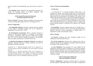 shall be enclosed in noncombustible cases and treated as sources of
heat.
(b) Switching. Where supplied by the ungrounded conductors of a
circuit, the switching device of auxiliary equipment shall
simultaneously disconnect all conductors.
4.10.11 Special Provisions for Flush and
Recessed Luminaires (Fixtures)
4.10.11.1 General. Luminaires (fixtures) installed in recessed cavities
in walls or ceilings shall comply with 4.10.11.2 through 4.10.12.5.
4.10.11.2 Temperature.
(a) Combustible Material. Luminaires (fixtures) shall be installed
so that adjacent combustible material will not be subjected to
temperatures in excess of 90°C (194°F).
(b) Fire-Resistant Construction. Where a luminaire (fixture) is
recessed in fire-resistant material in a building of fire-resistant
construction, a temperature higher than 90°C (194°F) but not higher
than 150°C (302°F) shall be considered acceptable if the luminaire
(fixture) is plainly marked that it is listed for that service.
(c) Recessed Incandescent Luminaires (Fixtures). Incandescent
luminaires (fixtures) shall have thermal protection and shall be
identified as thermally protected.
Exception No. 1: Thermal protection shall not be required in a
recessed luminaire (fixture) identified for use and installed in poured
concrete.
Exception No. 2: Thermal protection shall not be required in a
recessed luminaire (fixture) whose design, construction, and thermal
performance characteristics are equivalent to a thermally protected
luminaire (fixture) and are identified as inherently protected.
4.10.11.3 Clearance and Installation.
(a) Clearance.
(1) Non-Type IC. A recessed luminaire (fixture) that is not
identified for contact with insulation shall have all recessed parts
spaced not less than 13 mm from combustible materials. The points of
support and the trim finishing off the opening in the ceiling or wall
surface shall be permitted to be in contact with combustible materials.
(2) Type IC. A recessed luminaire (fixture) that is identified for
contact with insulation, Type IC, shall be permitted to be in contact
with combustible materials at recessed parts, points of support, and
portions passing through or finishing off the opening in the building
structure.
(b) Installation. Thermal insulation shall not be installed above a
recessed luminaire (fixture) or with 75 mm of the recessed luminaire's
(fixture's) enclosure, wiring compartment, or ballast unless it is
identified for contact with insulation, Type IC.
4.10.11.4 Wiring.
(a) General. Conductors that have insulation suitable for the
temperature encountered shall be used.
(b) Circuit Conductors. Branch-circuit conductors that have an
insulation suitable for the temperature encountered shall be permitted
to terminate in the luminaire (fixture).
(c) Tap Conductors. Tap conductors of a type suitable for the
temperature encountered shall be permitted to run from the luminaire
(fixture) terminal connection to an outlet box placed at least 300 mm
from the luminaire (fixture). Such tap conductors shall be in suitable
raceway or Type AC or MC cable of at least 450 mm but not more than
1 800 mm in length.
4.10.12 Construction of Flush and
Recessed Luminaires (Fixtures)
4.10.12.1 Temperature. Luminaires (fixtures) shall be constructed
such that adjacent combustible material is not subject to temperatures
 