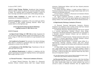 in excess of 90°C (194°F).
4.10.12.3 Lamp Wattage Marking. Incandescent lamp luminaires
(fixtures) shall be marked to indicate the maximum allowable wattage
of lamps. The markings shall be permanently installed, in letters at
least 6 mm high, and shall be located where visible during relamping.
4.10.12.4 Solder Prohibited. No solder shall be used in the
construction of a luminaire (fixture) box.
4.10.12.5 Lampholders. Lampholders of the screw-shell type shall be
of porcelain or other suitable insulating materials. Where used,
cements shall be of the high-heat type.
4.10.13 Special Provisions for Electric-Discharge
Lighting Systems of 1 000 Volts or Less
4.10.13.1 General.
(a) Open-Circuit Voltage of 1 000 Volts or Less. Equipment for
use with electric-discharge lighting systems and designed for an open-
circuit voltage of 1 000 volts or less shall be of a type intended for such
service.
(b) Considered as Energized. The terminals of an electric-discharge
lamp shall be considered as energized where any lamp terminal is
connected to a circuit of over 300 volts.
(c) Transformers of the Oil-Filled Type. Transformers of the oil-
filled type shall not be used.
(d) Additional Requirements. In addition to complying with the
general requirements for luminaires (lighting fixtures), such equipment
shall comply with Part 4.10.13.
(e) Thermal Protection — Fluorescent Luminaires (Fixtures).
(1) Integral Thermal Protection. The ballast of a fluorescent
luminaire (fixture) installed indoors shall have integral thermal
protection. Replacement ballasts shall also have thermal protection
integral with the ballast.
(2) Simple Reactance Ballasts. A simple reactance ballast in a
fluorescent luminaire (fixture) with straight tubular lamps shall not be
required to be thermally protected.
(3) Exit Fixtures. A ballast in a fluorescent exit luminaire (fixture)
shall not have thermal protection.
(4) Egress Luminaires (Fixtures). A ballast in a fluorescent
luminaire (fixture) that is used for egress lighting and energized only
during a failure of the normal supply shall not have thermal protection.
(f) High-Intensity Discharge Luminaires (Fixtures).
(1) Recessed. Recessed high-intensity luminaires (fixtures)
designed to be installed in wall or ceiling cavities shall have thermal
protection and be identified as thermally protected.
(2) Inherently Protected. Thermal protection shall not be required
in a recessed high-intensity luminaire (fixture) whose design,
construction, and thermal performance characteristics are equivalent to
a thermally protected luminaire (fixture) and are identified as
inherently protected.
(3) Installed in Poured Concrete. Thermal protection shall not be
required in a recessed high-intensity discharge luminaire (fixture)
identified for use and installed in poured concrete.
(4) Recessed Remote Ballasts. A recessed remote ballast for a
high-intensity discharge luminaire (fixture) shall have thermal
protection that is integral with the ballast and be identified as thermally
protected.
(5) Metal Halide Lamp Containment. Luminaires (fixtures) that
use a metal halide lamp other than a thick-glass parabolic reflector
lamp (PAR) shall be provided with a containment barrier that encloses
the lamp, or shall be provided with a physical means that only allows
the use of a lamp that is Type O.
FPN: See ANSI Standard C78.387, American National Standard for Electric Lamps
— Metal Halide Lamps, Methods of Measuring Characteristics.
(g) Disconnecting Means. In indoor locations, other than dwellings
and associated accessory structures, fluorescent luminaires (fixtures)
that utilize double-ended lamps and contain ballast(s) that can be
serviced in place or ballasted luminaires that are supplied from
 