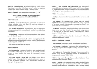 4.10.13.6 Autotransformers. An autotransformer that is used to raise
the voltage to more than 300 volts, as part of a ballast for supplying
lighting units, shall be supplied only by a grounded system.
4.10.13.7 Switches. Snap switches shall comply with 4.4.1.14.
4.10.14 Special Provisions for Electric-Discharge
Lighting Systems of More Than 1000 Volts
4.10.14.1 General.
(a) Listing. Electric-discharge lighting systems with an open-circuit
voltage exceeding 1000 volts shall be listed and installed in
conformance with that listing.
(b) Dwelling Occupancies. Equipment that has an open-circuit
voltage exceeding 1 000 volts shall not be installed in or on dwelling
occupancies.
(c) Live Parts. The terminal of an electric-discharge lamp shall be
considered as a live part.
(d) Additional Requirements. In addition to complying with the
general requirements for luminaires (lighting fixtures), such equipment
shall comply with Part 4.10.14.
FPN: For signs and outline lighting, see Article 6.0.
4.10.14.2 Control.
(a) Disconnection. Luminaires (fixtures) or lamp installation shall
be controlled either singly or in groups by an externally operable
switch or circuit breaker that opens all ungrounded primary
conductors.
(b) Within Sight or Locked Type. The switch or circuit breaker
shall be located within sight from the luminaires (fixtures) or lamps, or
it shall be permitted elsewhere if it is provided with a means for
locking in the open position.
4.10.14.3 Lamp Terminals and Lampholders. Parts that must be
removed for lamp replacement shall be hinged or held captive. Lamps
or lampholders shall be designed so that there are no exposed live parts
when lamps are being inserted or removed.
4.10.14.4 Transformers.
(a) Type. Transformers shall be enclosed, identified for the use, and
listed.
(b) Voltage. The secondary-circuit voltage shall not exceed
15 000 volts, nominal, under any load condition. The voltage to ground
of any output terminals of the secondary circuit shall not exceed 7 500
volts, under any load conditions.
(c) Rating. Transformers shall have a secondary short-circuit current
rating of not more than 150 mA if the open-circuit voltage is over
7 500 volts, and not more than 300 mA if the open-circuit voltage
rating is 7 500 volts or less.
(d) Secondary Connections. Secondary circuit outputs shall not be
connected in parallel or in series.
4.10.14.5 Transformer Locations.
(a) Accessible. Transformers shall be accessible after installation.
(b) Secondary Conductors. Transformers shall be installed as near
to the lamps as practicable to keep the secondary conductors as short as
possible.
(c) Adjacent to Combustible Materials. Transformers shall be
located so that adjacent combustible materials are not subjected to
temperatures in excess of 90°C (194°F).
4.10.14.6 Exposure to Damage. Lamps shall not be located where
normally exposed to physical damage.
4.10.14.7 Marking. Each luminaire (fixture) or each secondary circuit
of tubing having an open-circuit voltage of over 1 000 volts shall have
a clearly legible marking in letters not less than 6 mm high reading
 