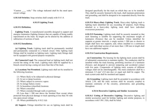 “Caution ____ volts.” The voltage indicated shall be the rated open-
circuit voltage.
4.10.14.8 Switches. Snap switches shall comply with 4.4.1.4.
4.10.15 Lighting Track
4.10.15.1 Definition.
Lighting Track. A manufactured assembly designed to support and
energize luminaires (lighting fixtures) that are capable of being readily
repositioned on the track. Its length can be altered by the addition or
subtraction of sections of track.
4.10.15.2 Installation.
(a) Lighting Track. Lighting track shall be permanently installed
and permanently connected to a branch circuit. Only lighting track
fittings shall be installed on lighting track. Lighting track fittings shall
not be equipped with general-purpose receptacles.
(b) Connected Load. The connected load on lighting track shall not
exceed the rating of the track. Lighting track shall be supplied by a
branch circuit having a rating not more than that of the track.
(c) Locations Not Permitted. Lighting track shall not be installed in
the following locations:
(1) Where likely to be subjected to physical damage
(2) In wet or damp locations
(3) Where subject to corrosive vapors
(4) In storage battery rooms
(5) In hazardous (classified) locations
(6) Where concealed
(7) Where extended through walls or partitions
(8) Less than 1 500 mm above the finished floor except where
protected from physical damage or track operating at less than 30 volts
rms open-circuit voltage
(9) Where prohibited by 4.10.2.1(d)
(d) Support. Fittings identified for use on lighting track shall be
designed specifically for the track on which they are to be installed.
They shall be securely fastened to the track, shall maintain polarization
and grounding, and shall be designed to be suspended directly from the
track.
4.10.15.4 Heavy-Duty Lighting Track. Heavy-duty lighting track is
lighting track identified for use exceeding 20 amperes. Each fitting
attached to a heavy-duty lighting track shall have individual
overcurrent protection.
4.10.15.5 Fastening. Lighting track shall be securely mounted so that
each fastening is suitable for supporting the maximum weight of
luminaires (fixtures) that can be installed. Unless identified for
supports at greater intervals, a single section 1 200 mm or shorter in
length shall have two supports, and, where installed in a continuous
row, each individual section of not more than 1 200 mm in length shall
have one additional support.
4.10.15.6 Construction Requirements.
(a) Construction. The housing for the lighting track system shall be
of substantial construction to maintain rigidity. The conductors shall be
installed within the track housing, permitting insertion of a luminaire
(fixture), and designed to prevent tampering and accidental contact
with live parts. Components of lighting track systems of different
voltages shall not be interchangeable. The track conductors shall be a
minimum 3.5 mm2
(2.0 mm dia.) or equal and shall be copper. The
track system ends shall be insulated and capped.
(b) Grounding. Lighting track shall be grounded in accordance with
Article 2.50, and the track sections shall be securely coupled to
maintain continuity of the circuitry, polarization, and grounding
throughout.
4.10.16 Decorative Lighting and Similar Accessories
4.10.16.1 Listing of Decorative Lighting. Decorative lighting and
similar accessories used for holiday lighting and similar purposes, in
accordance with 5.90.1.3(b), shall be listed.
 
