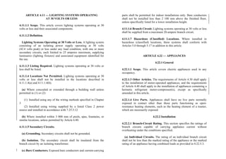 ARTICLE 4.11 — LIGHTING SYSTEMS OPERATING
AT 30 VOLTS OR LESS
4.11.1.1 Scope. This article covers lighting systems operating at 30
volts or less and their associated components.
4.11.1.2 Definition.
Lighting Systems Operating at 30 Volts or Less. A lighting system
consisting of an isolating power supply operating at 30 volts
(42.4 volts peak) or less under any load condition, with one or more
secondary circuits, each limited to 25 amperes maximum, supplying
luminaires (lighting fixtures) and associated equipment identified for
the use.
4.11.1.3 Listing Required. Lighting systems operating at 30 volts or
less shall be listed.
4.11.1.4 Locations Not Permitted. Lighting systems operating at 30
volts or less shall not be installed in the locations described in
4.11.1.4(a) and 4.11.1.4(b).
(a) Where concealed or extended through a building wall unless
permitted in (1) or (2):
(1) Installed using any of the wiring methods specified in Chapter
3
(2) Installed using wiring supplied by a listed Class 2 power
source and installed in accordance with 7.25.3.12
(b) Where installed within 3 000 mm of pools, spas, fountains, or
similar locations, unless permitted by Article 6.80.
4.11.1.5 Secondary Circuits.
(a) Grounding. Secondary circuits shall not be grounded.
(b) Isolation. The secondary circuit shall be insulated from the
branch circuit by an isolating transformer.
(c) Bare Conductors. Exposed bare conductors and current-carrying
parts shall be permitted for indoor installations only. Bare conductors
shall not be installed less than 2 100 mm above the finished floor,
unless specifically listed for a lower installation height.
4.11.1.6 Branch Circuit. Lighting systems operating at 30 volts or less
shall be supplied from a maximum 20-ampere branch circuit.
4.11.1.7 Hazardous (Classified) Locations. Where installed in
hazardous (classified) locations, these systems shall conform with
Articles 5.0 through 5.17 in addition to this article.
ARTICLE 4.22 — APPLIANCES
4.22.1 General
4.22.1.1 Scope. This article covers electric appliances used in any
occupancy.
4.22.1.3 Other Articles. The requirements of Article 4.30 shall apply
to the installation of motor-operated appliances, and the requirements
of Article 4.40 shall apply to the installation of appliances containing a
hermetic refrigerant motor-compressor(s), except as specifically
amended in this article.
4.22.1.4 Live Parts. Appliances shall have no live parts normally
exposed to contact other than those parts functioning as open-
resistance heating elements, such as the heating element of a toaster,
which are necessarily exposed.
4.22.2 Installation
4.22.2.1 Branch-Circuit Rating. This section specifies the ratings of
branch circuits capable of carrying appliance current without
overheating under the conditions specified.
(a) Individual Circuits. The rating of an individual branch circuit
shall not be less than the marked rating of the appliance or the marked
rating of an appliance having combined loads as provided in 4.22.5.3.
 