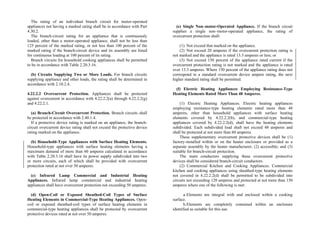 The rating of an individual branch circuit for motor-operated
appliances not having a marked rating shall be in accordance with Part
4.30.2.
The branch-circuit rating for an appliance that is continuously
loaded, other than a motor-operated appliance, shall not be less than
125 percent of the marked rating, or not less than 100 percent of the
marked rating if the branch-circuit device and its assembly are listed
for continuous loading at 100 percent of its rating.
Branch circuits for household cooking appliances shall be permitted
to be in accordance with Table 2.20.3.16.
(b) Circuits Supplying Two or More Loads. For branch circuits
supplying appliance and other loads, the rating shall be determined in
accordance with 2.10.2.4.
4.22.2.2 Overcurrent Protection. Appliances shall be protected
against overcurrent in accordance with 4.22.2.2(a) through 4.22.2.2(g)
and 4.22.2.1.
(a) Branch-Circuit Overcurrent Protection. Branch circuits shall
be protected in accordance with 2.40.1.4.
If a protective device rating is marked on an appliance, the branch-
circuit overcurrent device rating shall not exceed the protective device
rating marked on the appliance.
(b) Household-Type Appliances with Surface Heating Elements.
Household-type appliances with surface heating elements having a
maximum demand of more than 60 amperes calculated in accordance
with Table 2.20.3.16 shall have its power supply subdivided into two
or more circuits, each of which shall be provided with overcurrent
protection rated at not over 50 amperes.
(c) Infrared Lamp Commercial and Industrial Heating
Appliances. Infrared lamp commercial and industrial heating
appliances shall have overcurrent protection not exceeding 50 amperes.
(d) Open-Coil or Exposed Sheathed-Coil Types of Surface
Heating Elements in Commercial-Type Heating Appliances. Open-
coil or exposed sheathed-coil types of surface heating elements in
commercial-type heating appliances shall be protected by overcurrent
protective devices rated at not over 50 amperes.
(e) Single Non–motor-Operated Appliance. If the branch circuit
supplies a single non–motor-operated appliance, the rating of
overcurrent protection shall:
(1) Not exceed that marked on the appliance.
(2) Not exceed 20 amperes if the overcurrent protection rating is
not marked and the appliance is rated 13.3 amperes or less; or
(3) Not exceed 150 percent of the appliance rated current if the
overcurrent protection rating is not marked and the appliance is rated
over 13.3 amperes. Where 150 percent of the appliance rating does not
correspond to a standard overcurrent device ampere rating, the next
higher standard rating shall be permitted.
(f) Electric Heating Appliances Employing Resistance-Type
Heating Elements Rated More Than 48 Amperes.
(1) Electric Heating Appliances. Electric heating appliances
employing resistance-type heating elements rated more than 48
amperes, other than household appliances with surface heating
elements covered by 4.22.2.2(b), and commercial-type heating
appliances covered by 4.22.2.2(d), shall have the heating elements
subdivided. Each subdivided load shall not exceed 48 amperes and
shall be protected at not more than 60 amperes.
These supplementary overcurrent protective devices shall be (1)
factory-installed within or on the heater enclosure or provided as a
separate assembly by the heater manufacturer; (2) accessible; and (3)
suitable for branch-circuit protection.
The main conductors supplying these overcurrent protective
devices shall be considered branch-circuit conductors.
(2) Commercial Kitchen and Cooking Appliances. Commercial
kitchen and cooking appliances using sheathed-type heating elements
not covered in 4.22.2.2(d) shall be permitted to be subdivided into
circuits not exceeding 120 amperes and protected at not more than 150
amperes where one of the following is met:
a.Elements are integral with and enclosed within a cooking
surface.
b.Elements are completely contained within an enclosure
identified as suitable for this use.
 