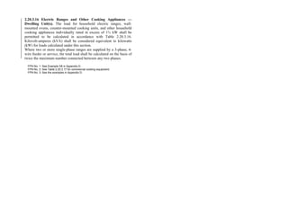 2.20.3.16 Electric Ranges and Other Cooking Appliances —
Dwelling Unit(s). The load for household electric ranges, wall-
mounted ovens, counter-mounted cooking units, and other household
cooking appliances individually rated in excess of 1¾ kW shall be
permitted to be calculated in accordance with Table 2.20.3.16.
Kilovolt-amperes (kVA) shall be considered equivalent to kilowatts
(kW) for loads calculated under this section.
Where two or more single-phase ranges are supplied by a 3-phase, 4-
wire feeder or service, the total load shall be calculated on the basis of
twice the maximum number connected between any two phases.
FPN No. 1: See Example D8 in Appendix D.
FPN No. 2: See Table 2.20.3.17 for commercial cooking equipment.
FPN No. 3: See the examples in Appendix D.
 