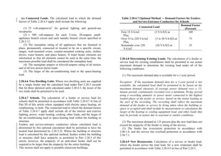 (c) Connected Loads. The calculated load to which the demand
factors of Table 2.20.4.5 apply shall include the following:
(1) 33 volt-amperes/m2
for general lighting and general-use
receptacles.
(2) 1 500 volt-amperes for each 2-wire, 20-ampere small-
appliance branch circuit and each laundry branch circuit specified in
2.20.3.13.
(3) The nameplate rating of all appliances that are fastened in
place, permanently connected or located to be on a specific circuit,
ranges, wall-mounted ovens, counter-mounted cooking units, clothes
dryers, water heaters, and space heaters. If water heater elements are
interlocked so that all elements cannot be used at the same time, the
maximum possible load shall be considered the nameplate load.
(4) The nameplate ampere or kilovolt-ampere rating of all motors
and of all low-power-factor loads.
(5) The larger of the air-conditioning load or the space-heating
load.
2.20.4.6 Two Dwelling Units. Where two dwelling units are supplied
by a single feeder and the calculated load under Part 2.20.3 exceeds
that for three identical units calculated under 2.20.4.5, the lesser of the
two loads shall be permitted to be used.
2.20.4.7 Schools. The calculation of a feeder or service load for
schools shall be permitted in accordance with Table 2.20.4.7 in lieu of
Part III of this article where equipped with electric space heating, air
conditioning, or both. The connected load to which the demand factors
of Table 2.20.4.7 apply shall include all of the interior and exterior
lighting, power, water heating, cooking, other loads, and the larger of
the air-conditioning load or space-heating load within the building or
structure.
Feeders and service-entrance conductors whose calculated load is
determined by this optional calculation shall be permitted to have the
neutral load determined by 2.20.3.22. Where the building or structure
load is calculated by this optional method, feeders within the building
or structure shall have ampacity as permitted in Part 2.20.3 of this
article; however, the ampacity of an individual feeder shall not be
required to be larger than the ampacity for the entire building.
This section shall not apply to portable classroom buildings.
Table 2.20.4.7 Optional Method — Demand Factors for Feeders
and Service-Entrance Conductors for Schools
Connected Load
Demand Factor
(Percent)
First 33 VA/m2 (3 VA/ft2) at
Plus,
Over 33 to 220 VA/m2 (3 to 20 VA/ft2) at
Plus,
Remainder over 220 (20 VA/ft2) at
VA/m2
100
75
25
2.20.4.8 Determining Existing Loads. The calculation of a feeder or
service load for existing installations shall be permitted to use actual
maximum demand to determine the existing load under all of the
following conditions:
(1) The maximum demand data is available for a 1-year period.
Exception: If the maximum demand data for a 1-year period is not
available, the calculated load shall be permitted to be based on the
maximum demand (measure of average power demand over a 15-
minute period) continuously recorded over a minimum 30-day period
using a recording ammeter or power meter connected to the highest
loaded phase of the feeder or service, based on the initial loading at
the start of the recording. The recording shall reflect the maximum
demand of the feeder or service by being taken when the building or
space is occupied and shall include by measurement or calculation the
larger of the heating or cooling equipment load, and other loads that
may be periodic in nature due to seasonal or similar conditions.
(2) The maximum demand at 125 percent plus the new load does not
exceed the ampacity of the feeder or rating of the service.
(3) The feeder has overcurrent protection in accordance with
2.40.1.4, and the service has overload protection in accordance with
2.30.7.1.
2.20.4.9 New Restaurants. Calculation of a service or feeder load,
where the feeder serves the total load, for a new restaurant shall be
permitted in accordance with Table 2.20.4.9 in lieu of Part 2.20.3.
 
