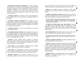 Ground-Fault Protection of Equipment. A system intended to
provide protection of equipment from damaging line-to-ground fault
currents by operating to cause a disconnecting means to open all
ungrounded conductors of the faulted circuit. This protection is
provided at current levels less than those required to protect
conductors from damage through the operation of a supply circuit
overcurrent device.
Grounding Conductor. A conductor used to connect equipment or
the grounded circuit of a wiring system to a grounding electrode or
electrodes.
Grounding Conductor, Equipment. The conductor used to
connect the non–current-carrying metal parts of equipment, raceways,
and other enclosures to the system grounded conductor, the grounding
electrode conductor, or both, at the service equipment or at the source
of a separately derived system.
Grounding Electrode. A device that establishes an electrical
connection to the earth.
Grounding Electrode Conductor. The conductor used to connect
the grounding electrode(s) to the equipment grounding conductor, to
the grounded conductor, or to both, at the service, at each building or
structure where supplied by a feeder(s) or branch circuit(s), or at the
source of a separately derived system.
Guarded. Covered, shielded, fenced, enclosed, or otherwise
protected by means of suitable covers, casings, barriers, rails, screens,
mats, or platforms to remove the likelihood of approach or contact by
persons or objects to a point of danger.
Guest Room. An accommodation combining living, sleeping,
sanitary, and storage facilities within a compartment.
Guest Suite. An accommodation with two or more contiguous
rooms comprising a compartment, with or without doors between such
rooms, that provides living, sleeping, sanitary, and storage facilities.
Handhole Enclosure. An enclosure identified for use in
underground systems, provided with an open or closed bottom, and
sized to allow personnel to reach into, but not enter, for the purpose of
installing, operating, or maintaining equipment or wiring or both.
Hoistway. Any shaftway, hatchway, well hole, or other vertical
opening or space in which an elevator or dumbwaiter is designed to
operate.
Identified (as applied to equipment). Recognizable as suitable for
the specific purpose, function, use, environment, application, and so
forth, where described in a particular Code requirement.
FPN: Some examples of ways to determine suitability of equipment for a specific
purpose, environment, or application include investigations by a qualified testing
laboratory (listing and labeling), an inspection agency, or other organizations
concerned with product evaluation.
In Sight From (Within Sight From, Within Sight). Where this
Code specifies that one equipment shall be “in sight from,” “within
sight from,” or “within sight,” and so forth, of another equipment, the
specified equipment is to be visible and not more than 15 m distant
from the other.
Interrupting Rating. The highest current at rated voltage that a
device is intended to interrupt under standard test conditions.
FPN: Equipment intended to interrupt current at other than fault levels may have its
interrupting rating implied in other ratings, such as horsepower or locked rotor
current.
Isolated (as applied to location). Not readily accessible to persons
unless special means for access are used.
Labeled. Equipment or materials to which has been attached a label,
symbol, or other identifying mark of an organization that is acceptable
to the authority having jurisdiction and concerned with product
evaluation, that maintains periodic inspection of production of labeled
equipment or materials, and by whose labeling the manufacturer
indicates compliance with appropriate standards or performance in a
specified manner.
Lighting Outlet. An outlet intended for the direct connection of a
lampholder, a luminaire (lighting fixture), or a pendant cord
terminating in a lampholder.
 