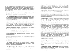 (a) Clearances. Service conductors installed as open conductors or
multiconductor cable without an overall outer jacket shall have a
clearance of not less than 900 mm from windows that are designed to
be opened, doors, porches, balconies, ladders, stairs, fire escapes, or
similar locations.
Exception: Conductors run above the top level of a window shall be
permitted to be less than the 900 mm requirement.
(b) Vertical Clearance. The vertical clearance of final spans above,
or within 900 mm measured horizontally of, platforms, projections, or
surfaces from which they might be reached shall be maintained in
accordance with 2.30.2.3(b).
(c) Building Openings. Overhead service conductors shall not be
installed beneath openings through which materials may be moved,
such as openings in farm and commercial buildings, and shall not be
installed where they obstruct entrance to these building openings.
2.30.1.10 Vegetation as Support. Vegetation such as trees shall not
be used for support of overhead service conductors.
2.30.2 Overhead Service-Drop Conductors
2.30.2.1 Insulation or Covering. Individual conductors shall be
insulated or covered.
Exception: The grounded conductor of a multiconductor cable shall
be permitted to be bare.
2.30.2.2 Size and Rating.
(a) General. Conductors shall have sufficient ampacity to carry the
current for the load as calculated in accordance with Article 2.20 and
shall have adequate mechanical strength.
(b) Minimum Size. The conductors shall not be smaller than 8.0
mm2
(3.2 mm dia.) copper or 14 mm2
aluminum or copper-clad
aluminum.
Exception: Conductors supplying only limited loads of a single
branch circuit — such as small polyphase power, controlled water
heaters, and similar loads — shall not be smaller than 12 AWG hard-
drawn copper or equivalent.
(c) Grounded Conductors. The grounded conductor shall not be
less than the minimum size as required by 2.50.2.5(c).
2.30.2.3 Clearances. Service-drop conductors shall not be readily
accessible and shall comply with 2.30.2.3(a) through (d) for services
not over 600 volts, nominal.
(a) Above Roofs. Conductors shall have a vertical clearance of not
less than 2 400 mm above the roof surface. The vertical clearance
above the roof level shall be maintained for a distance of not less than
900 mm in all directions from the edge of the roof.
Exception No. 1: The area above a roof surface subject to pedestrian
or vehicular traffic shall have a vertical clearance from the roof
surface in accordance with the clearance requirements of 2.30.2.3(b).
Exception No. 2: Where the voltage between conductors does not
exceed 300 and the roof has a slope of 100 mm in 300 mm or greater,
a reduction in clearance to 900 mm shall be permitted.
Exception No. 3: Where the voltage between conductors does not
exceed 300, a reduction in clearance above only the overhanging
portion of the roof to not less than 450 mm shall be permitted if (1) not
more than 1 800 mm of service-drop conductors, 1 200 mm
horizontally, pass above the roof overhang, and (2) they are
terminated at a through-the-roof raceway or approved support.
FPN: See 2.30.2.7 for mast supports.
Exception: The requirement for maintaining the vertical clearance
900 mm from the edge of the roof shall not apply to the final
conductor span where the service drop is attached to the side of a
building.
(b) Vertical Clearance from Ground. Service-drop conductors,
where not in excess of 600 volts, nominal, shall have the following
minimum clearance from final grade:
 