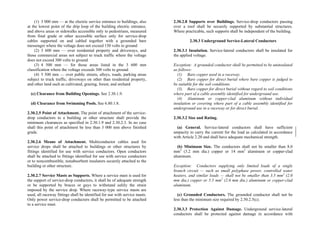 (1) 3 000 mm — at the electric service entrance to buildings, also
at the lowest point of the drip loop of the building electric entrance,
and above areas or sidewalks accessible only to pedestrians, measured
from final grade or other accessible surface only for service-drop
cables supported on and cabled together with a grounded bare
messenger where the voltage does not exceed 150 volts to ground
(2) 3 600 mm — over residential property and driveways, and
those commercial areas not subject to truck traffic where the voltage
does not exceed 300 volts to ground
(3) 4 500 mm — for those areas listed in the 3 600 mm
classification where the voltage exceeds 300 volts to ground
(4) 5 500 mm — over public streets, alleys, roads, parking areas
subject to truck traffic, driveways on other than residential property,
and other land such as cultivated, grazing, forest, and orchard
(c) Clearance from Building Openings. See 2.30.1.9.
(d) Clearance from Swimming Pools. See 6.80.1.8.
2.30.2.5 Point of Attachment. The point of attachment of the service-
drop conductors to a building or other structure shall provide the
minimum clearances as specified in 2.30.1.9 and 2.30.2.3. In no case
shall this point of attachment be less than 3 000 mm above finished
grade.
2.30.2.6 Means of Attachment. Multiconductor cables used for
service drops shall be attached to buildings or other structures by
fittings identified for use with service conductors. Open conductors
shall be attached to fittings identified for use with service conductors
or to noncombustible, nonabsorbent insulators securely attached to the
building or other structure.
2.30.2.7 Service Masts as Supports. Where a service mast is used for
the support of service-drop conductors, it shall be of adequate strength
or be supported by braces or guys to withstand safely the strain
imposed by the service drop. Where raceway-type service masts are
used, all raceway fittings shall be identified for use with service masts.
Only power service-drop conductors shall be permitted to be attached
to a service mast.
2.30.2.8 Supports over Buildings. Service-drop conductors passing
over a roof shall be securely supported by substantial structures.
Where practicable, such supports shall be independent of the building.
2.30.3 Underground Service-Lateral Conductors
2.30.3.1 Insulation. Service-lateral conductors shall be insulated for
the applied voltage.
Exception: A grounded conductor shall be permitted to be uninsulated
as follows:
(1) Bare copper used in a raceway.
(2) Bare copper for direct burial where bare copper is judged to
be suitable for the soil conditions.
(3) Bare copper for direct burial without regard to soil conditions
where part of a cable assembly identified for underground use.
(4) Aluminum or copper-clad aluminum without individual
insulation or covering where part of a cable assembly identified for
underground use in a raceway or for direct burial.
2.30.3.2 Size and Rating.
(a) General. Service-lateral conductors shall have sufficient
ampacity to carry the current for the load as calculated in accordance
with Article 2.20 and shall have adequate mechanical strength.
(b) Minimum Size. The conductors shall not be smaller than 8.0
mm2
(3.2 mm dia.) copper or 14 mm2
aluminum or copper-clad
aluminum.
Exception: Conductors supplying only limited loads of a single
branch circuit — such as small polyphase power, controlled water
heaters, and similar loads — shall not be smaller than 3.5 mm2
(2.0
mm dia.) copper or 5.5 mm2
(2.6 mm dia.) aluminum or copper-clad
aluminum.
(c) Grounded Conductors. The grounded conductor shall not be
less than the minimum size required by 2.50.2.5(c).
2.30.3.3 Protection Against Damage. Underground service-lateral
conductors shall be protected against damage in accordance with
 