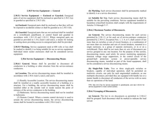 2.30.5 Service Equipment — General
2.30.5.1 Service Equipment — Enclosed or Guarded. Energized
parts of service equipment shall be enclosed as specified in 2.30.5.1(a)
or guarded as specified in 2.30.5.1(b).
(a) Enclosed. Energized parts shall be enclosed so that they will not
be exposed to accidental contact or shall be guarded as in 2.30.5.1(b).
(b) Guarded. Energized parts that are not enclosed shall be installed
on a switchboard, panelboard, or control board and guarded in
accordance with 1.10.1.18 and 1.10.2.2. Where energized parts are
guarded as provided in 1.10.2.2(a)(1) and (a)(2), a means for locking
or sealing doors providing access to energized parts shall be provided.
2.30.5.5 Marking. Service equipment rated at 600 volts or less shall
be marked to identify it as being suitable for use as service equipment.
Individual meter socket enclosures shall not be considered service
equipment.
2.30.6 Service Equipment — Disconnecting Means
2.30.6.1 General. Means shall be provided to disconnect all
conductors in a building or other structure from the service-entrance
conductors.
(a) Location. The service disconnecting means shall be installed in
accordance with 2.30.6.1(a)(1), (a)(2), and (a)(3).
(1) Readily Accessible Location. The service disconnecting means
shall be installed at a readily accessible location of a building or a
structure. For a building, the service disconnecting means shall be
installed either at the outside wall or inside nearest the point of
entrance of the service conductors to the building.
(2) Bathrooms. Service disconnecting means shall not be installed
in bathrooms.
(3) Remote Control. Where a remote control device(s) is used to
actuate the service disconnecting means, the service disconnecting
means shall be located in accordance with 2.30.6.1(a)(1).
(b) Marking. Each service disconnect shall be permanently marked
to identify it as a service disconnect.
(c) Suitable for Use. Each service disconnecting means shall be
suitable for the prevailing conditions. Service equipment installed in
hazardous (classified) locations shall comply with the requirements of
Articles 5.0 through 5.17.
2.30.6.2 Maximum Number of Disconnects.
(a) General. The service disconnecting means for each service
permitted by 2.30.1.2, or for each set of service-entrance conductors
permitted by 2.30.4.1, Exception Nos. 1, 3, 4, or 5, shall consist of not
more than six switches or sets of circuit breakers, or a combination of
not more than six switches and sets of circuit breakers, mounted in a
single enclosure, in a group of separate enclosures, or in or on a
switchboard. There shall be not more than six sets of disconnects per
service grouped in any one location. For the purpose of this section,
disconnecting means used solely for power monitoring equipment,
transient voltage surge suppressors, or the control circuit of the
ground-fault protection system or power-operable service
disconnecting means, installed as part of the listed equipment, shall
not be considered a service disconnecting means.
(b) Single-Pole Units. Two or three single-pole switches or
breakers, capable of individual operation, shall be permitted on
multiwire circuits, one pole for each ungrounded conductor, as one
multipole disconnect, provided they are equipped with handle ties or a
master handle to disconnect all conductors of the service with no more
than six operations of the hand.
FPN: See 4.8.3.7(a) for service equipment in panelboards, and see 4.30.8.4 for
service equipment in motor control centers.
2.30.6.3 Grouping of Disconnects.
(a) General. The two to six disconnects as permitted in 2.30.6.2
shall be grouped. Each disconnect shall be marked to indicate the load
served.
 