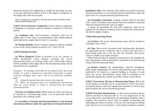following sections that supplement or modify the preceding sections.
In no case shall the provisions of Part 2.30.8 apply to equipment on
the supply side of the service point.
FPN: For clearances of conductors of over 600 volts, nominal, see ANSI C2-2002,
National Electrical Safety Code.
2.30.8.3 Service-Entrance Conductors. Service-entrance conductors
to buildings or enclosures shall be installed to conform to 2.30.8.3(a)
and (b).
(a) Conductor Size. Service-entrance conductors shall not be
smaller than 14 mm2
unless in multiconductor cable. Multiconductor
cable shall not be smaller than 8.0 mm2
(3.2 mm dia.).
(b) Wiring Methods. Service-entrance conductors shall be installed
by one of the wiring methods covered in 3.0.2.7 and 3.0.2.20.
2.30.8.5 Isolating Switches.
(a) Where Required. Where oil switches or air, oil, vacuum, or
sulfur hexafluoride circuit breakers constitute the service
disconnecting means, an isolating switch with visible break contacts
shall be installed on the supply side of the disconnecting means and all
associated service equipment.
Exception: An isolating switch shall not be required where the circuit
breaker or switch is mounted on removable truck panels or metal-
enclosed switchgear units where both of the following conditions
apply:
(1) Cannot be opened unless the circuit is disconnected.
(2) Where all energized parts are automatically disconnected
when the circuit breaker or switch is removed from the normal
operating position.
(b) Fuses as Isolating Switch. Where fuses are of the type that can
be operated as a disconnecting switch, a set of such fuses shall be
permitted as the isolating switch.
(c) Accessible to Licensed electrical practitioner or non licensed
electrical practitioner under the supervision of a licensed electrical
practitioner Only. The isolating switch shall be accessible to licensed
electrical practitioner or non licensed electrical practitioner under the
supervision of a licensed electrical practitioner only.
(d) Grounding Connection. Isolating switches shall be provided
with a means for readily connecting the load side conductors to ground
when disconnected from the source of supply.
A means for grounding the load side conductors shall not be
required for any duplicate isolating switch installed and maintained by
the electric supply company.
2.30.8.6 Disconnecting Means.
(a) Location. The service disconnecting means shall be located in
accordance with 2.30.6.1.
(b) Type. Each service disconnect shall simultaneously disconnect
all ungrounded service conductors that it controls and shall have a
fault-closing rating that is not less than the maximum short-circuit
current available at its supply terminals.
Where fused switches or separately mounted fuses are installed, the
fuse characteristics shall be permitted to contribute to the fault-closing
rating of the disconnecting means.
(c) Remote Control. For multibuilding, industrial installations
under single management, the service disconnecting means shall be
permitted to be located at a separate building or structure. In such
cases, the service disconnecting means shall be permitted to be
electrically operated by a readily accessible, remote-control device.
2.30.8.7 Overcurrent Devices as Disconnecting Means. Where the
circuit breaker or alternative for it, as specified in 2.30.8.9 for service
overcurrent devices, meets the requirements specified in 2.30.8.6, they
shall constitute the service disconnecting means.
2.30.8.9 Protection Requirements. A short-circuit protective device
shall be provided on the load side of, or as an integral part of, the
service disconnect, and shall protect all ungrounded conductors that it
supplies. The protective device shall be capable of detecting and
interrupting all values of current, in excess of its trip setting or melting
point, that can occur at its location. A fuse rated in continuous amperes
 