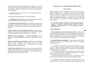 not to exceed three times the ampacity of the conductor, or a circuit
breaker with a trip setting of not more than six times the ampacity of
the conductors, shall be considered as providing the required short-
circuit protection.
FPN: See Table 3.10.1.67 through Table 3.10.1.86 for ampacities of conductors
rated 2001 volts and above.
Overcurrent devices shall conform to 2.30.8.9(a) and (b).
(a) Equipment Type. Equipment used to protect service-entrance
conductors shall meet the requirements of Part 4.90.2.
(b) Enclosed Overcurrent Devices. The restriction to 80 percent of
the rating for an enclosed overcurrent device for continuous loads shall
not apply to overcurrent devices installed in systems operating at over
600 volts.
2.30.8.10 Surge Arresters (Lightning Arresters). Surge arresters
installed in accordance with the requirements of Article 2.80 shall be
permitted on each ungrounded overhead service conductor.
2.30.8.11 Service Equipment — General Provisions. Service
equipment, including instrument transformers, shall conform to Part
4.90.1.
2.30.8.12 Metal-Enclosed Switchgear. Metal-enclosed switchgear
shall consist of a substantial metal structure and a sheet metal
enclosure. Where installed over a combustible floor, suitable
protection thereto shall be provided.
2.30.8.13 Over 35,000 Volts. Where the voltage exceeds 35,000 volts
between conductors that enter a building, they shall terminate in a
metal-enclosed switchgear compartment or a vault conforming to the
requirements of 4.50.3.1 through 4.50.3.8.
ARTICLE 2.40 — OVERCURRENT PROTECTION
2.40.1 General
2.40.1.1 Scope. Parts 2.40.1 through 2.40.7 of this article provide the
general requirements for overcurrent protection and overcurrent
protective devices not more than 600 volts, nominal. Part 2.40.8
covers overcurrent protection for those portions of supervised
industrial installations operating at voltages of not more than 600
volts, nominal. Part 2.40.9 covers overcurrent protection over 600
volts, nominal.
FPN: Overcurrent protection for conductors and equipment is provided to open the
circuit if the current reaches a value that will cause an excessive or dangerous
temperature in conductors or conductor insulation. See also 1.10.1.9 for
requirements for interrupting ratings and 1.10.1.10 for requirements for protection
against fault currents.
2.40.1.2 Definitions.
Current-Limiting Overcurrent Protective Device. A device that,
when interrupting currents in its current-limiting range, reduces the
current flowing in the faulted circuit to a magnitude substantially less
than that obtainable in the same circuit if the device were replaced
with a solid conductor having comparable impedance.
Supervised Industrial Installation. For the purposes of Part 2.40.8,
the industrial portions of a facility where all of the following
conditions are met:
(1) Conditions of maintenance and engineering supervision ensure
that only licensed electrical practitioner or non licensed electrical
practitioner under the supervision of a licensed electrical practitioner
monitor and service the system.
(2) The premises wiring system has 2500 kVA or greater of load
used in industrial process(es), manufacturing activities, or both, as
calculated in accordance with Article 2.20.
(3) The premises has at least one service or feeder that is more
than 150 volts to ground and more than 300 volts phase-to-phase.
This definition excludes installations in buildings used by the
industrial facility for offices, warehouses, garages, machine shops, and
 