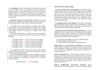 (a) Ampacities. Flexible cord and flexible cable shall be protected
by an overcurrent device in accordance with their ampacity as
specified in Table 4.0.1.5(a) and Table 4.0.1.5(b). Fixture wire shall be
protected against overcurrent in accordance with its ampacity as
specified in Table 4.2.1.5. Supplementary overcurrent protection, as in
2.40.1.10, shall be permitted to be an acceptable means for providing
this protection.
(b) Branch Circuit Overcurrent Device. Flexible cord shall be
protected where supplied by a branch circuit in accordance with one of
the methods described in 2.40.1.5(b)(1), (b)(2), (b)(3), or (b)(4).
(1) Supply Cord of Listed Appliance or Portable Lamps. Where
flexible cord or tinsel cord is approved for and used with a specific
listed appliance or portable lamp, it shall be considered to be protected
when applied within the appliance or portable lamp listing
requirements.
(2) Fixture Wire. Fixture wire shall be permitted to be tapped to
the branch circuit conductor of a branch circuit in accordance with the
following:
a. 20-ampere circuits — 18 AWG, up to 15 m of run length
b. 20-ampere circuits — 16 AWG, up to 30 m of run length
c. 20-ampere circuits — 2.0 mm2
(1.6 mm dia.) and larger
d. 30-ampere circuits — 2.0 mm2
(1.6 mm dia.) and larger
e. 40-ampere circuits — 3.5 mm2
(2.0 mm dia.) and larger
f. 50-ampere circuits — 3.5 mm2
(2.0 mm dia.) and larger
(3) Extension Cord Sets. Flexible cord used in listed extension
cord sets shall be considered to be protected when applied within the
extension cord listing requirements.
(4) Field Assembled Extension Cord Sets. Flexible cord used in
extension cords made with separately listed and installed components
shall be permitted to be supplied by a branch circuit in accordance
with the following:
20-ampere circuits — 16 AWG and larger
2.40.1.6 Standard Ampere Ratings.
(a) Fuses and Fixed-Trip Circuit Breakers. The standard ampere
ratings for fuses and inverse time circuit breakers shall be considered
15, 20, 25, 30, 35, 40, 45, 50, 60, 70, 80, 90, 100, 110, 125, 150, 175,
200, 225, 250, 300, 350, 400, 450, 500, 600, 700, 800, 1000, 1200,
1600, 2000, 2500, 3000, 4000, 5000, and 6000 amperes. Additional
standard ampere ratings for fuses shall be 1, 3, 6, 10, and 601. The use
of fuses and inverse time circuit breakers with nonstandard ampere
ratings shall be permitted.
(b) Adjustable-Trip Circuit Breakers. The rating of adjustable-
trip circuit breakers having external means for adjusting the current
setting (long-time pickup setting), not meeting the requirements of
2.40.1.6(c), shall be the maximum setting possible.
(c) Restricted Access Adjustable-Trip Circuit Breakers. A circuit
breaker(s) that has restricted access to the adjusting means shall be
permitted to have an ampere rating(s) that is equal to the adjusted
current setting (long-time pickup setting). Restricted access shall be
defined as located behind one of the following:
(1) Removable and sealable covers over the adjusting means
(2) Bolted equipment enclosure doors
(3) Locked doors accessible only to qualified personnel
2.40.1.8 Fuses or Circuit Breakers in Parallel. Fuses and circuit
breakers shall be permitted to be connected in parallel where they are
factory assembled in parallel and listed as a unit. Individual fuses,
circuit breakers, or combinations thereof shall not otherwise be
connected in parallel.
2.40.1.9 Thermal Devices. Thermal relays and other devices not
designed to open short circuits or ground faults shall not be used for
the protection of conductors against overcurrent due to short circuits or
ground faults, but the use of such devices shall be permitted to protect
motor branch-circuit conductors from overload if protected in
accordance with 4.30.3.10.
2.40.1.10 Supplementary Overcurrent Protection. Where
supplementary overcurrent protection is used for luminaires (lighting
 